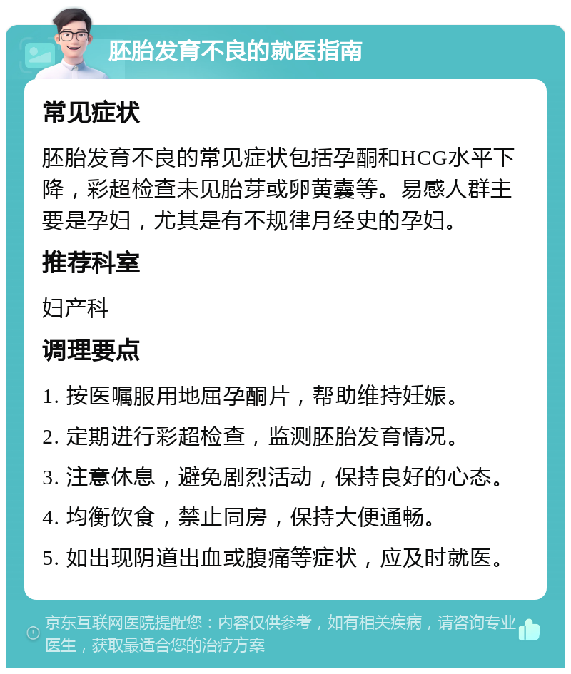 胚胎发育不良的就医指南 常见症状 胚胎发育不良的常见症状包括孕酮和HCG水平下降，彩超检查未见胎芽或卵黄囊等。易感人群主要是孕妇，尤其是有不规律月经史的孕妇。 推荐科室 妇产科 调理要点 1. 按医嘱服用地屈孕酮片，帮助维持妊娠。 2. 定期进行彩超检查，监测胚胎发育情况。 3. 注意休息，避免剧烈活动，保持良好的心态。 4. 均衡饮食，禁止同房，保持大便通畅。 5. 如出现阴道出血或腹痛等症状，应及时就医。