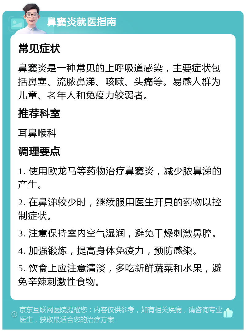 鼻窦炎就医指南 常见症状 鼻窦炎是一种常见的上呼吸道感染，主要症状包括鼻塞、流脓鼻涕、咳嗽、头痛等。易感人群为儿童、老年人和免疫力较弱者。 推荐科室 耳鼻喉科 调理要点 1. 使用欧龙马等药物治疗鼻窦炎，减少脓鼻涕的产生。 2. 在鼻涕较少时，继续服用医生开具的药物以控制症状。 3. 注意保持室内空气湿润，避免干燥刺激鼻腔。 4. 加强锻炼，提高身体免疫力，预防感染。 5. 饮食上应注意清淡，多吃新鲜蔬菜和水果，避免辛辣刺激性食物。