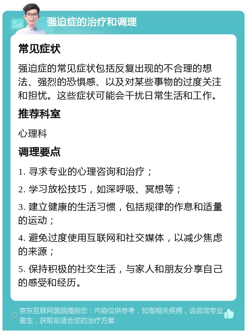 强迫症的治疗和调理 常见症状 强迫症的常见症状包括反复出现的不合理的想法、强烈的恐惧感、以及对某些事物的过度关注和担忧。这些症状可能会干扰日常生活和工作。 推荐科室 心理科 调理要点 1. 寻求专业的心理咨询和治疗； 2. 学习放松技巧，如深呼吸、冥想等； 3. 建立健康的生活习惯，包括规律的作息和适量的运动； 4. 避免过度使用互联网和社交媒体，以减少焦虑的来源； 5. 保持积极的社交生活，与家人和朋友分享自己的感受和经历。