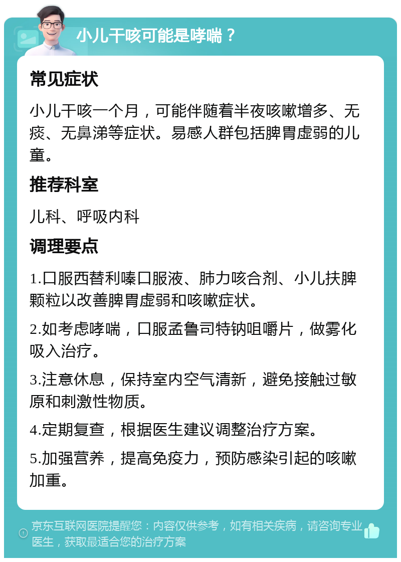 小儿干咳可能是哮喘？ 常见症状 小儿干咳一个月，可能伴随着半夜咳嗽增多、无痰、无鼻涕等症状。易感人群包括脾胃虚弱的儿童。 推荐科室 儿科、呼吸内科 调理要点 1.口服西替利嗪口服液、肺力咳合剂、小儿扶脾颗粒以改善脾胃虚弱和咳嗽症状。 2.如考虑哮喘，口服孟鲁司特钠咀嚼片，做雾化吸入治疗。 3.注意休息，保持室内空气清新，避免接触过敏原和刺激性物质。 4.定期复查，根据医生建议调整治疗方案。 5.加强营养，提高免疫力，预防感染引起的咳嗽加重。