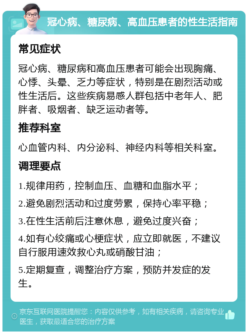 冠心病、糖尿病、高血压患者的性生活指南 常见症状 冠心病、糖尿病和高血压患者可能会出现胸痛、心悸、头晕、乏力等症状，特别是在剧烈活动或性生活后。这些疾病易感人群包括中老年人、肥胖者、吸烟者、缺乏运动者等。 推荐科室 心血管内科、内分泌科、神经内科等相关科室。 调理要点 1.规律用药，控制血压、血糖和血脂水平； 2.避免剧烈活动和过度劳累，保持心率平稳； 3.在性生活前后注意休息，避免过度兴奋； 4.如有心绞痛或心梗症状，应立即就医，不建议自行服用速效救心丸或硝酸甘油； 5.定期复查，调整治疗方案，预防并发症的发生。