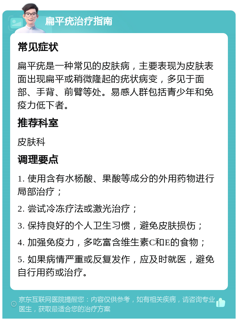 扁平疣治疗指南 常见症状 扁平疣是一种常见的皮肤病，主要表现为皮肤表面出现扁平或稍微隆起的疣状病变，多见于面部、手背、前臂等处。易感人群包括青少年和免疫力低下者。 推荐科室 皮肤科 调理要点 1. 使用含有水杨酸、果酸等成分的外用药物进行局部治疗； 2. 尝试冷冻疗法或激光治疗； 3. 保持良好的个人卫生习惯，避免皮肤损伤； 4. 加强免疫力，多吃富含维生素C和E的食物； 5. 如果病情严重或反复发作，应及时就医，避免自行用药或治疗。