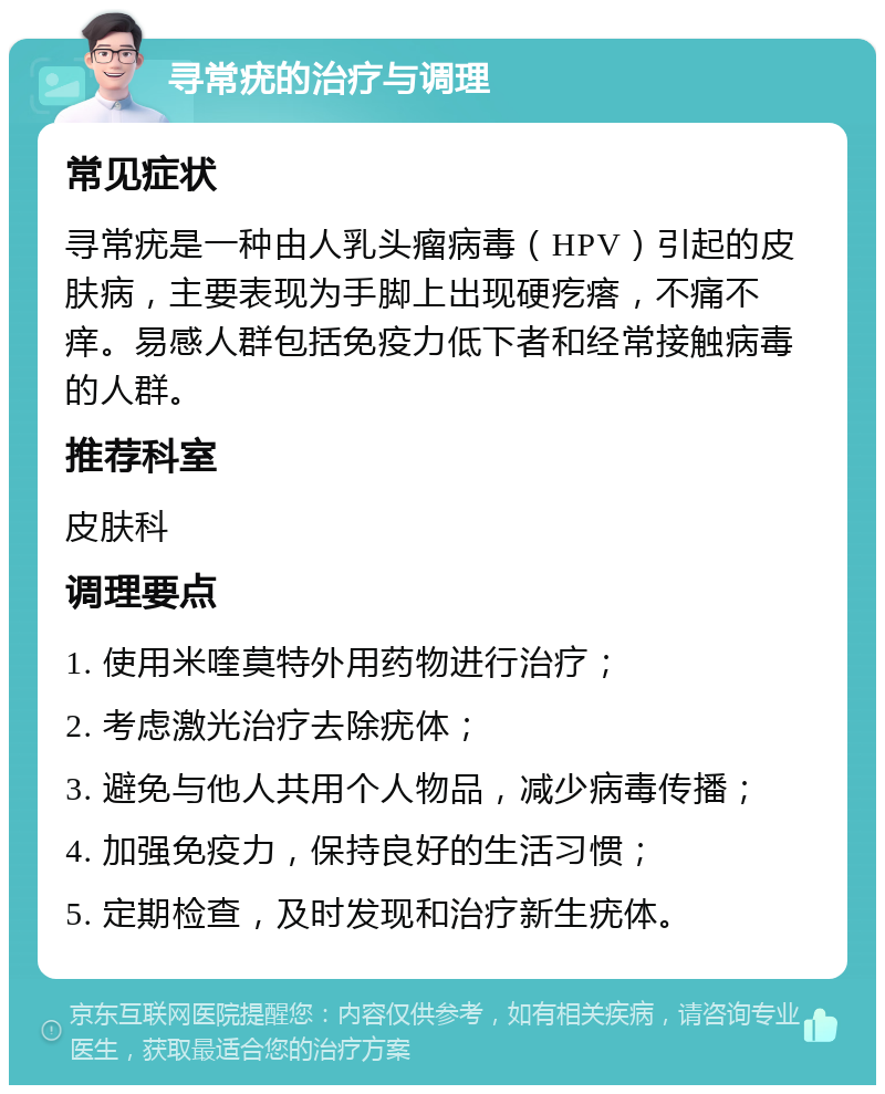 寻常疣的治疗与调理 常见症状 寻常疣是一种由人乳头瘤病毒（HPV）引起的皮肤病，主要表现为手脚上出现硬疙瘩，不痛不痒。易感人群包括免疫力低下者和经常接触病毒的人群。 推荐科室 皮肤科 调理要点 1. 使用米喹莫特外用药物进行治疗； 2. 考虑激光治疗去除疣体； 3. 避免与他人共用个人物品，减少病毒传播； 4. 加强免疫力，保持良好的生活习惯； 5. 定期检查，及时发现和治疗新生疣体。