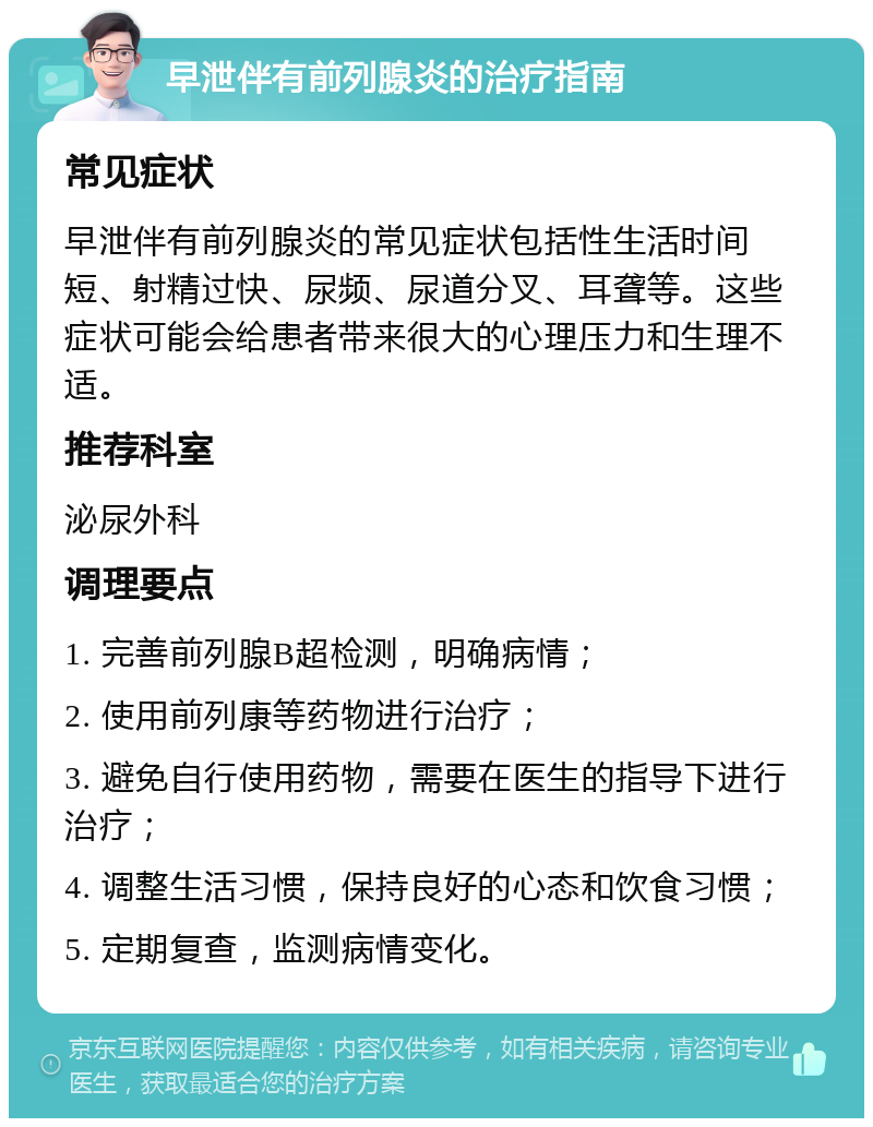 早泄伴有前列腺炎的治疗指南 常见症状 早泄伴有前列腺炎的常见症状包括性生活时间短、射精过快、尿频、尿道分叉、耳聋等。这些症状可能会给患者带来很大的心理压力和生理不适。 推荐科室 泌尿外科 调理要点 1. 完善前列腺B超检测，明确病情； 2. 使用前列康等药物进行治疗； 3. 避免自行使用药物，需要在医生的指导下进行治疗； 4. 调整生活习惯，保持良好的心态和饮食习惯； 5. 定期复查，监测病情变化。