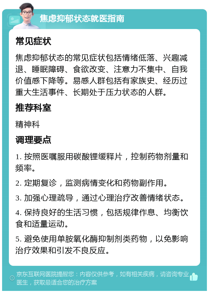 焦虑抑郁状态就医指南 常见症状 焦虑抑郁状态的常见症状包括情绪低落、兴趣减退、睡眠障碍、食欲改变、注意力不集中、自我价值感下降等。易感人群包括有家族史、经历过重大生活事件、长期处于压力状态的人群。 推荐科室 精神科 调理要点 1. 按照医嘱服用碳酸锂缓释片，控制药物剂量和频率。 2. 定期复诊，监测病情变化和药物副作用。 3. 加强心理疏导，通过心理治疗改善情绪状态。 4. 保持良好的生活习惯，包括规律作息、均衡饮食和适量运动。 5. 避免使用单胺氧化酶抑制剂类药物，以免影响治疗效果和引发不良反应。