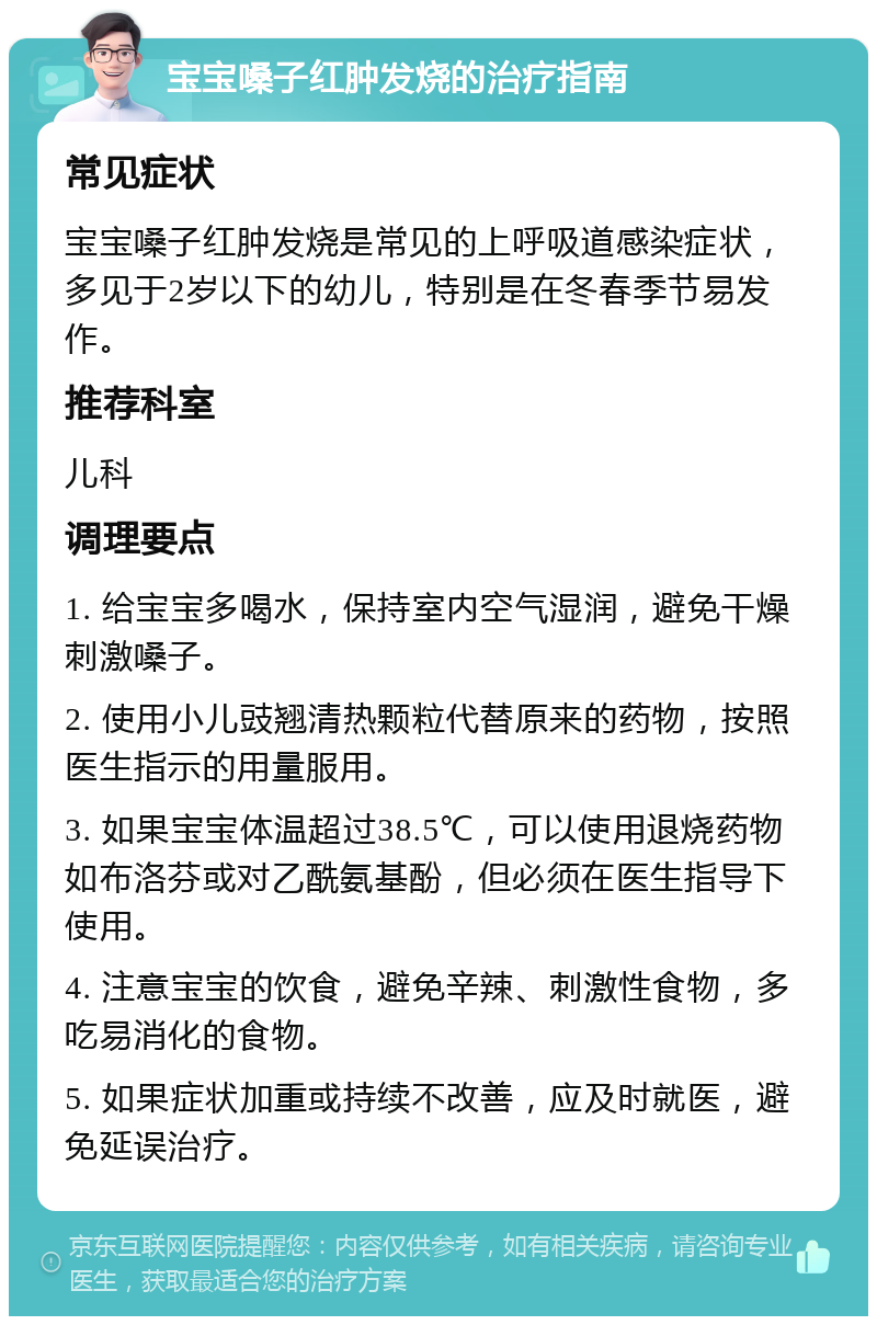 宝宝嗓子红肿发烧的治疗指南 常见症状 宝宝嗓子红肿发烧是常见的上呼吸道感染症状，多见于2岁以下的幼儿，特别是在冬春季节易发作。 推荐科室 儿科 调理要点 1. 给宝宝多喝水，保持室内空气湿润，避免干燥刺激嗓子。 2. 使用小儿豉翘清热颗粒代替原来的药物，按照医生指示的用量服用。 3. 如果宝宝体温超过38.5℃，可以使用退烧药物如布洛芬或对乙酰氨基酚，但必须在医生指导下使用。 4. 注意宝宝的饮食，避免辛辣、刺激性食物，多吃易消化的食物。 5. 如果症状加重或持续不改善，应及时就医，避免延误治疗。