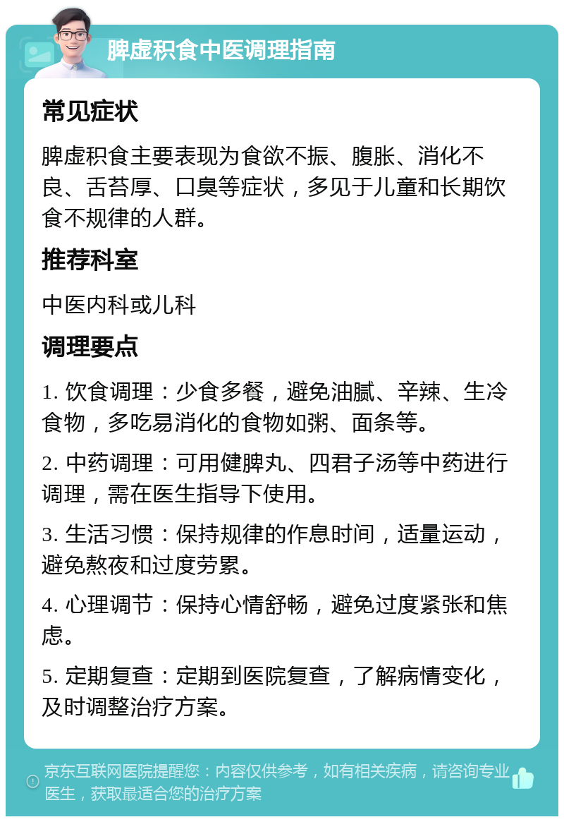 脾虚积食中医调理指南 常见症状 脾虚积食主要表现为食欲不振、腹胀、消化不良、舌苔厚、口臭等症状，多见于儿童和长期饮食不规律的人群。 推荐科室 中医内科或儿科 调理要点 1. 饮食调理：少食多餐，避免油腻、辛辣、生冷食物，多吃易消化的食物如粥、面条等。 2. 中药调理：可用健脾丸、四君子汤等中药进行调理，需在医生指导下使用。 3. 生活习惯：保持规律的作息时间，适量运动，避免熬夜和过度劳累。 4. 心理调节：保持心情舒畅，避免过度紧张和焦虑。 5. 定期复查：定期到医院复查，了解病情变化，及时调整治疗方案。