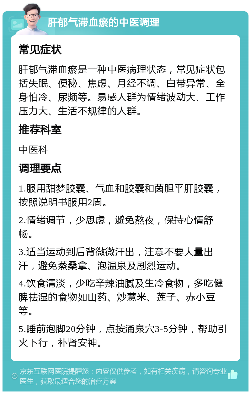 肝郁气滞血瘀的中医调理 常见症状 肝郁气滞血瘀是一种中医病理状态，常见症状包括失眠、便秘、焦虑、月经不调、白带异常、全身怕冷、尿频等。易感人群为情绪波动大、工作压力大、生活不规律的人群。 推荐科室 中医科 调理要点 1.服用甜梦胶囊、气血和胶囊和茵胆平肝胶囊，按照说明书服用2周。 2.情绪调节，少思虑，避免熬夜，保持心情舒畅。 3.适当运动到后背微微汗出，注意不要大量出汗，避免蒸桑拿、泡温泉及剧烈运动。 4.饮食清淡，少吃辛辣油腻及生冷食物，多吃健脾祛湿的食物如山药、炒薏米、莲子、赤小豆等。 5.睡前泡脚20分钟，点按涌泉穴3-5分钟，帮助引火下行，补肾安神。