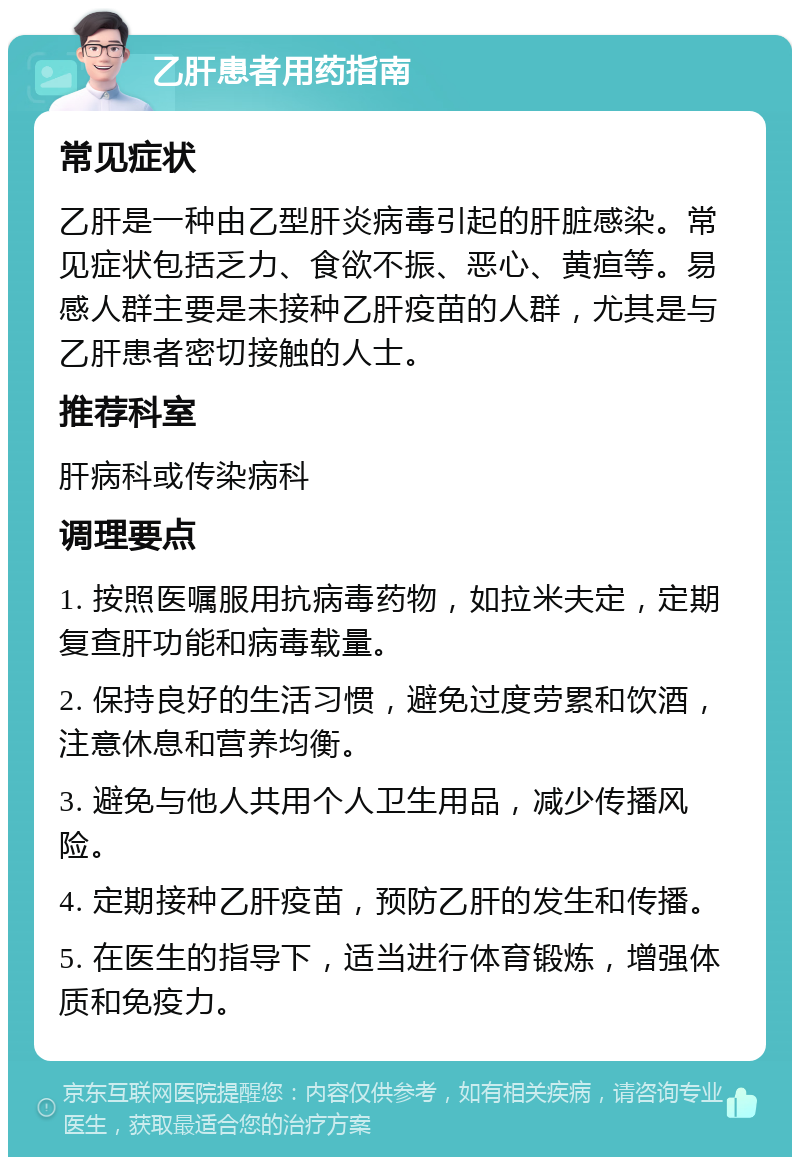 乙肝患者用药指南 常见症状 乙肝是一种由乙型肝炎病毒引起的肝脏感染。常见症状包括乏力、食欲不振、恶心、黄疸等。易感人群主要是未接种乙肝疫苗的人群，尤其是与乙肝患者密切接触的人士。 推荐科室 肝病科或传染病科 调理要点 1. 按照医嘱服用抗病毒药物，如拉米夫定，定期复查肝功能和病毒载量。 2. 保持良好的生活习惯，避免过度劳累和饮酒，注意休息和营养均衡。 3. 避免与他人共用个人卫生用品，减少传播风险。 4. 定期接种乙肝疫苗，预防乙肝的发生和传播。 5. 在医生的指导下，适当进行体育锻炼，增强体质和免疫力。