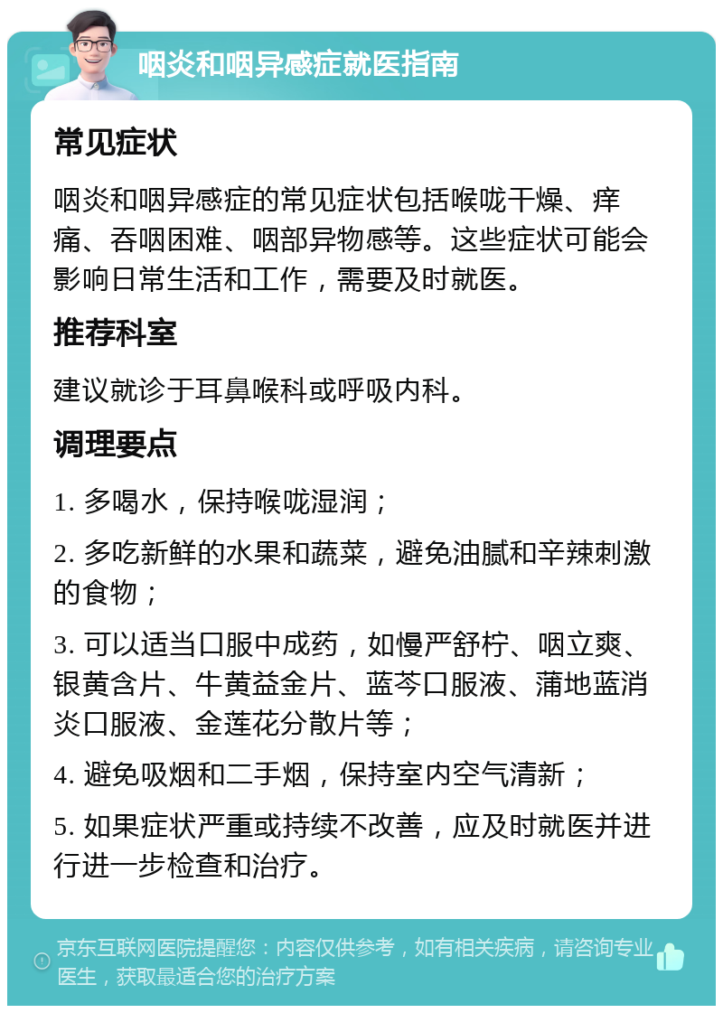 咽炎和咽异感症就医指南 常见症状 咽炎和咽异感症的常见症状包括喉咙干燥、痒痛、吞咽困难、咽部异物感等。这些症状可能会影响日常生活和工作，需要及时就医。 推荐科室 建议就诊于耳鼻喉科或呼吸内科。 调理要点 1. 多喝水，保持喉咙湿润； 2. 多吃新鲜的水果和蔬菜，避免油腻和辛辣刺激的食物； 3. 可以适当口服中成药，如慢严舒柠、咽立爽、银黄含片、牛黄益金片、蓝芩口服液、蒲地蓝消炎口服液、金莲花分散片等； 4. 避免吸烟和二手烟，保持室内空气清新； 5. 如果症状严重或持续不改善，应及时就医并进行进一步检查和治疗。