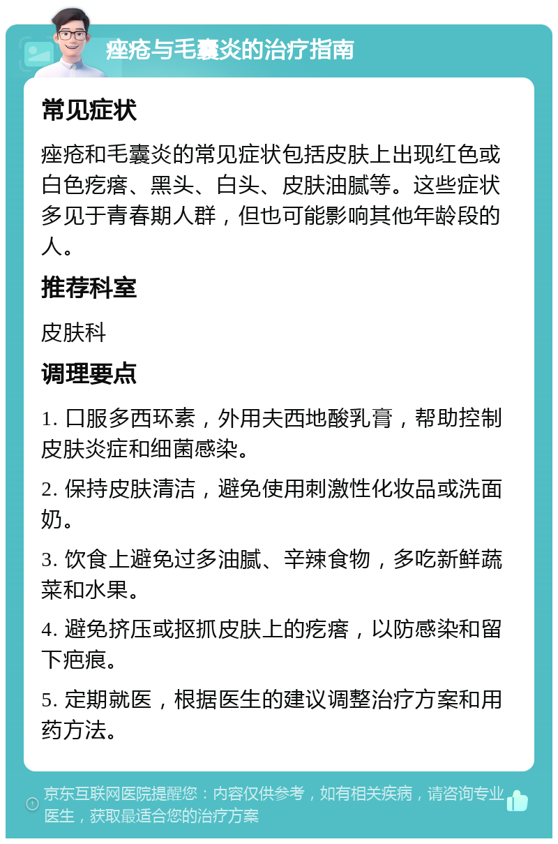 痤疮与毛囊炎的治疗指南 常见症状 痤疮和毛囊炎的常见症状包括皮肤上出现红色或白色疙瘩、黑头、白头、皮肤油腻等。这些症状多见于青春期人群，但也可能影响其他年龄段的人。 推荐科室 皮肤科 调理要点 1. 口服多西环素，外用夫西地酸乳膏，帮助控制皮肤炎症和细菌感染。 2. 保持皮肤清洁，避免使用刺激性化妆品或洗面奶。 3. 饮食上避免过多油腻、辛辣食物，多吃新鲜蔬菜和水果。 4. 避免挤压或抠抓皮肤上的疙瘩，以防感染和留下疤痕。 5. 定期就医，根据医生的建议调整治疗方案和用药方法。