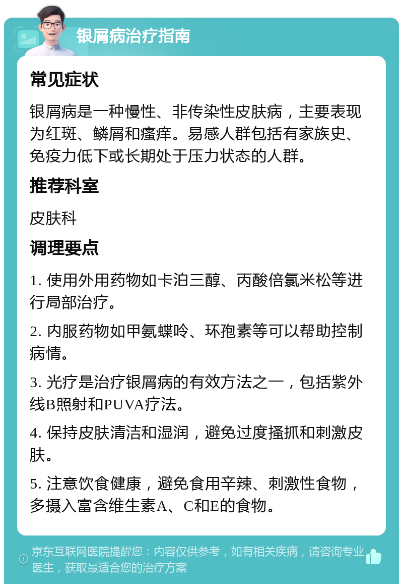 银屑病治疗指南 常见症状 银屑病是一种慢性、非传染性皮肤病，主要表现为红斑、鳞屑和瘙痒。易感人群包括有家族史、免疫力低下或长期处于压力状态的人群。 推荐科室 皮肤科 调理要点 1. 使用外用药物如卡泊三醇、丙酸倍氯米松等进行局部治疗。 2. 内服药物如甲氨蝶呤、环孢素等可以帮助控制病情。 3. 光疗是治疗银屑病的有效方法之一，包括紫外线B照射和PUVA疗法。 4. 保持皮肤清洁和湿润，避免过度搔抓和刺激皮肤。 5. 注意饮食健康，避免食用辛辣、刺激性食物，多摄入富含维生素A、C和E的食物。