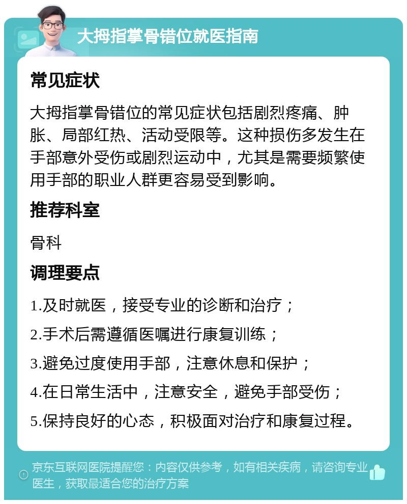 大拇指掌骨错位就医指南 常见症状 大拇指掌骨错位的常见症状包括剧烈疼痛、肿胀、局部红热、活动受限等。这种损伤多发生在手部意外受伤或剧烈运动中，尤其是需要频繁使用手部的职业人群更容易受到影响。 推荐科室 骨科 调理要点 1.及时就医，接受专业的诊断和治疗； 2.手术后需遵循医嘱进行康复训练； 3.避免过度使用手部，注意休息和保护； 4.在日常生活中，注意安全，避免手部受伤； 5.保持良好的心态，积极面对治疗和康复过程。