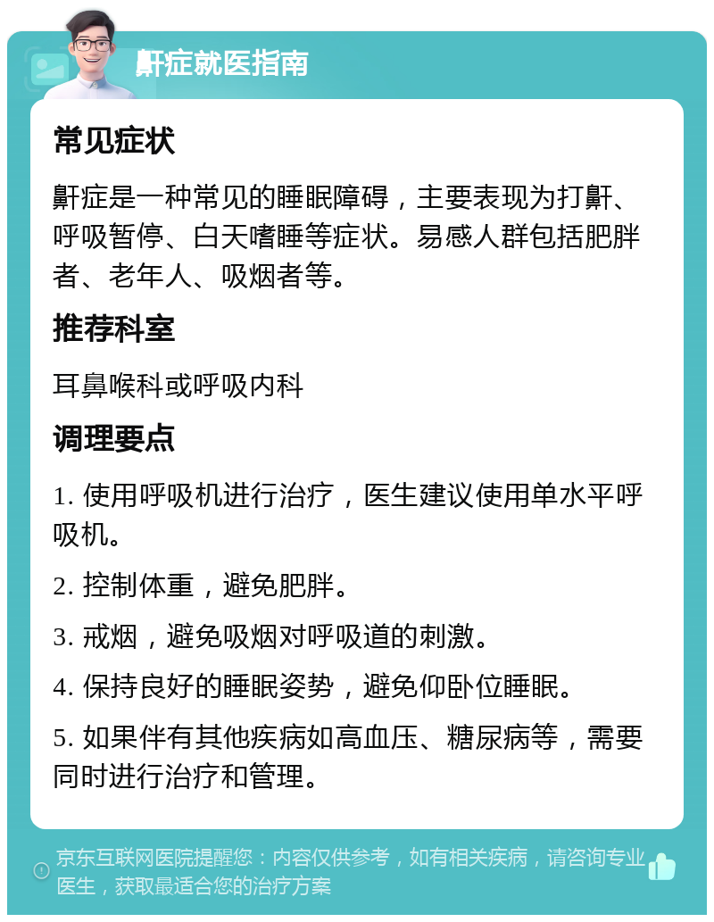 鼾症就医指南 常见症状 鼾症是一种常见的睡眠障碍，主要表现为打鼾、呼吸暂停、白天嗜睡等症状。易感人群包括肥胖者、老年人、吸烟者等。 推荐科室 耳鼻喉科或呼吸内科 调理要点 1. 使用呼吸机进行治疗，医生建议使用单水平呼吸机。 2. 控制体重，避免肥胖。 3. 戒烟，避免吸烟对呼吸道的刺激。 4. 保持良好的睡眠姿势，避免仰卧位睡眠。 5. 如果伴有其他疾病如高血压、糖尿病等，需要同时进行治疗和管理。