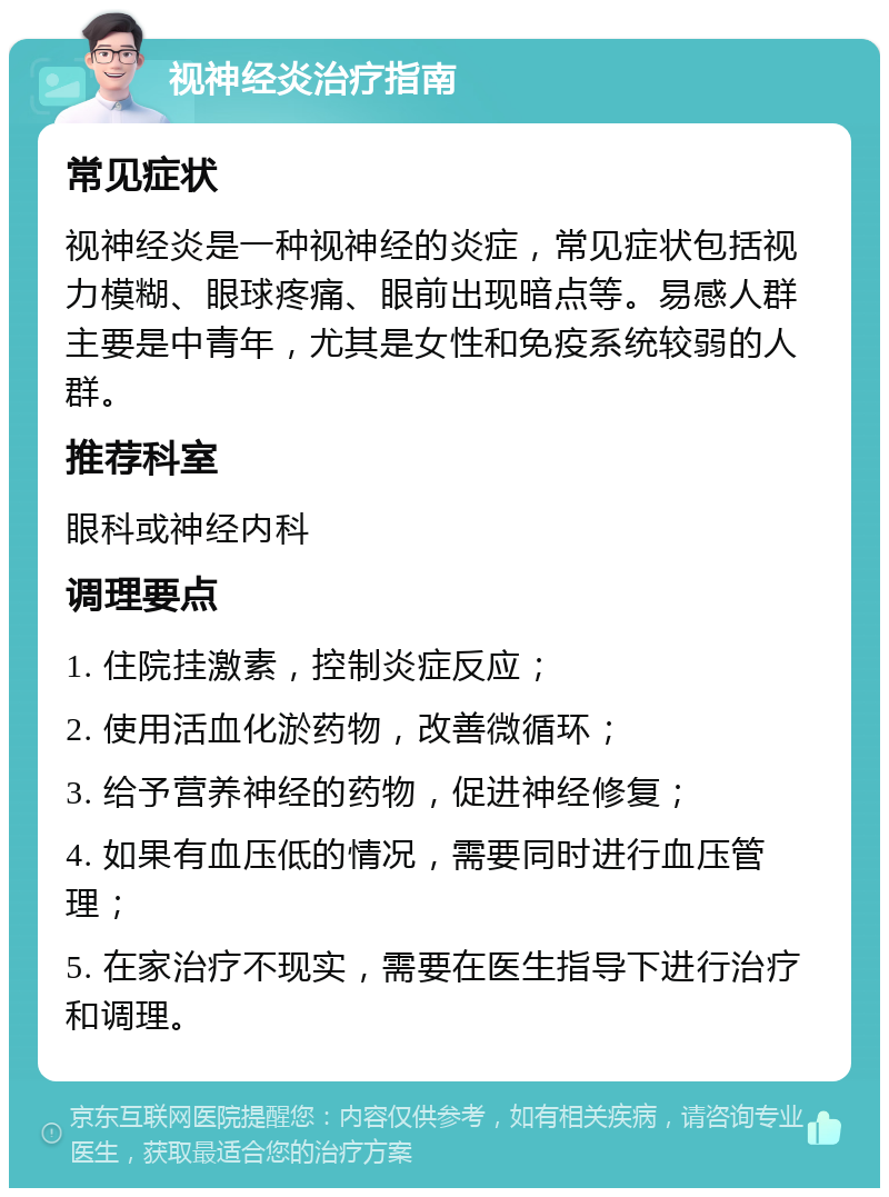 视神经炎治疗指南 常见症状 视神经炎是一种视神经的炎症，常见症状包括视力模糊、眼球疼痛、眼前出现暗点等。易感人群主要是中青年，尤其是女性和免疫系统较弱的人群。 推荐科室 眼科或神经内科 调理要点 1. 住院挂激素，控制炎症反应； 2. 使用活血化淤药物，改善微循环； 3. 给予营养神经的药物，促进神经修复； 4. 如果有血压低的情况，需要同时进行血压管理； 5. 在家治疗不现实，需要在医生指导下进行治疗和调理。