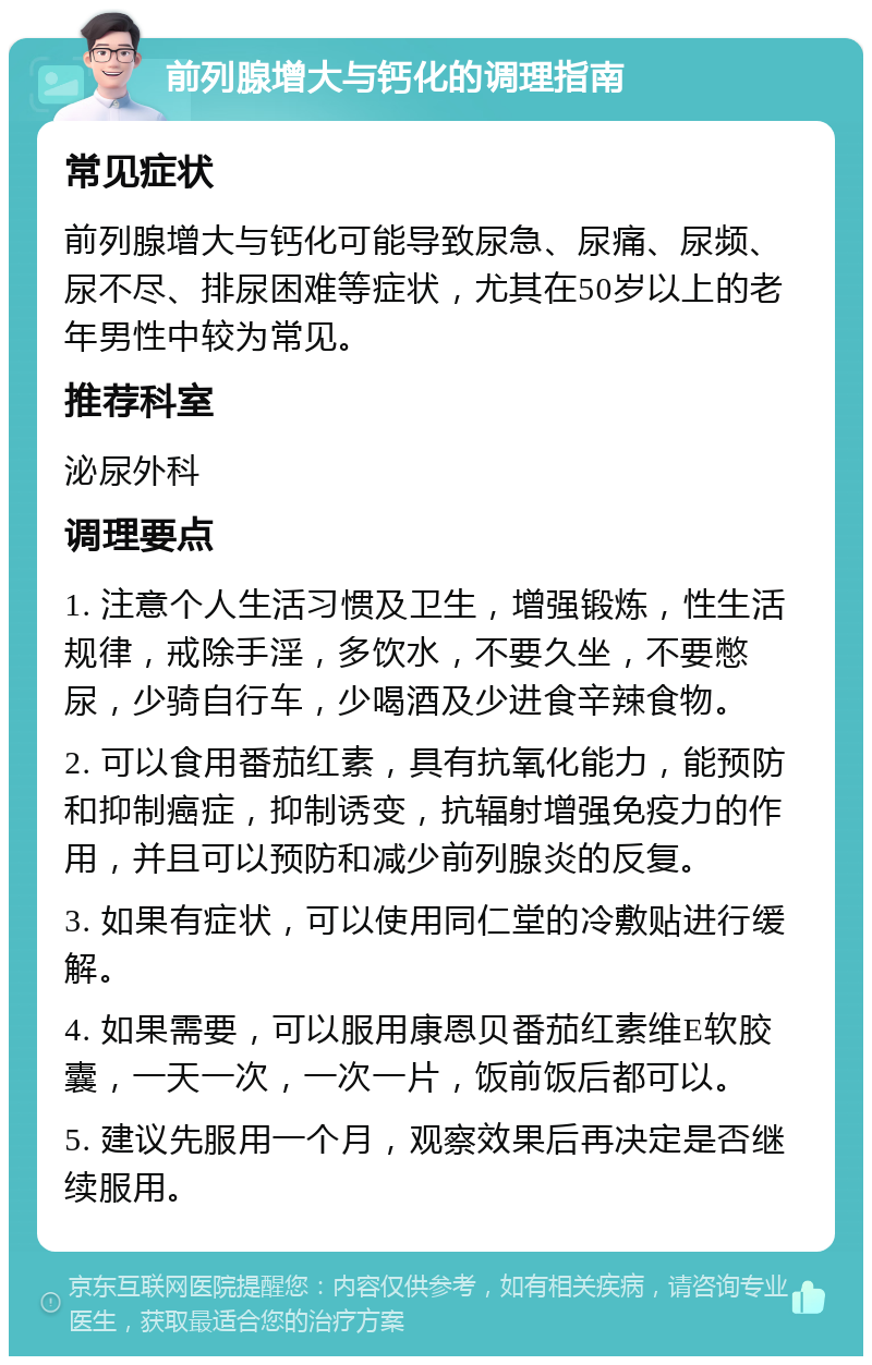 前列腺增大与钙化的调理指南 常见症状 前列腺增大与钙化可能导致尿急、尿痛、尿频、尿不尽、排尿困难等症状，尤其在50岁以上的老年男性中较为常见。 推荐科室 泌尿外科 调理要点 1. 注意个人生活习惯及卫生，增强锻炼，性生活规律，戒除手淫，多饮水，不要久坐，不要憋尿，少骑自行车，少喝酒及少进食辛辣食物。 2. 可以食用番茄红素，具有抗氧化能力，能预防和抑制癌症，抑制诱变，抗辐射增强免疫力的作用，并且可以预防和减少前列腺炎的反复。 3. 如果有症状，可以使用同仁堂的冷敷贴进行缓解。 4. 如果需要，可以服用康恩贝番茄红素维E软胶囊，一天一次，一次一片，饭前饭后都可以。 5. 建议先服用一个月，观察效果后再决定是否继续服用。