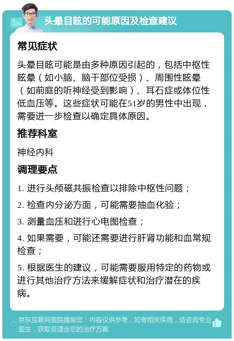 头晕目眩的可能原因及检查建议 常见症状 头晕目眩可能是由多种原因引起的，包括中枢性眩晕（如小脑、脑干部位受损）、周围性眩晕（如前庭的听神经受到影响）、耳石症或体位性低血压等。这些症状可能在51岁的男性中出现，需要进一步检查以确定具体原因。 推荐科室 神经内科 调理要点 1. 进行头颅磁共振检查以排除中枢性问题； 2. 检查内分泌方面，可能需要抽血化验； 3. 测量血压和进行心电图检查； 4. 如果需要，可能还需要进行肝肾功能和血常规检查； 5. 根据医生的建议，可能需要服用特定的药物或进行其他治疗方法来缓解症状和治疗潜在的疾病。