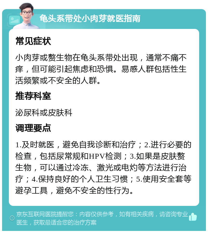 龟头系带处小肉芽就医指南 常见症状 小肉芽或赘生物在龟头系带处出现，通常不痛不痒，但可能引起焦虑和恐惧。易感人群包括性生活频繁或不安全的人群。 推荐科室 泌尿科或皮肤科 调理要点 1.及时就医，避免自我诊断和治疗；2.进行必要的检查，包括尿常规和HPV检测；3.如果是皮肤赘生物，可以通过冷冻、激光或电灼等方法进行治疗；4.保持良好的个人卫生习惯；5.使用安全套等避孕工具，避免不安全的性行为。