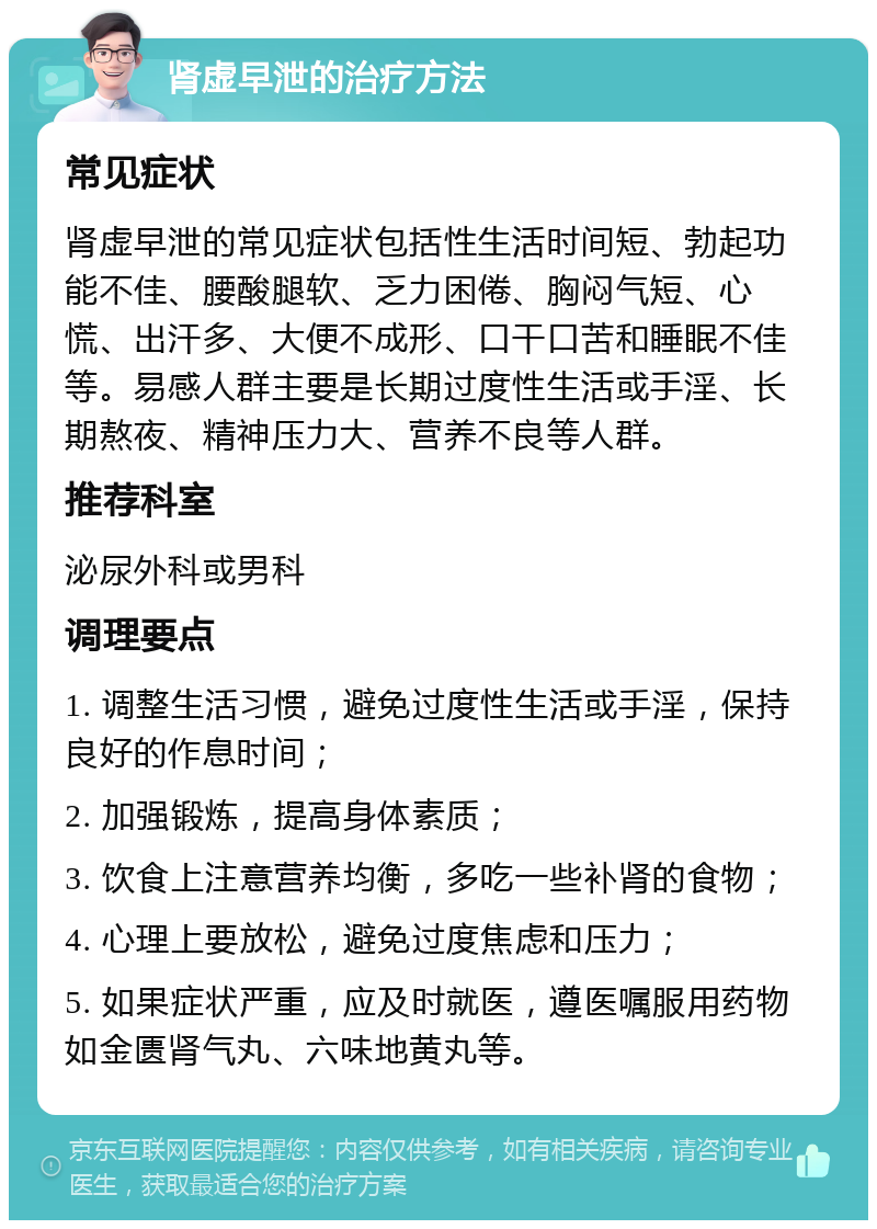 肾虚早泄的治疗方法 常见症状 肾虚早泄的常见症状包括性生活时间短、勃起功能不佳、腰酸腿软、乏力困倦、胸闷气短、心慌、出汗多、大便不成形、口干口苦和睡眠不佳等。易感人群主要是长期过度性生活或手淫、长期熬夜、精神压力大、营养不良等人群。 推荐科室 泌尿外科或男科 调理要点 1. 调整生活习惯，避免过度性生活或手淫，保持良好的作息时间； 2. 加强锻炼，提高身体素质； 3. 饮食上注意营养均衡，多吃一些补肾的食物； 4. 心理上要放松，避免过度焦虑和压力； 5. 如果症状严重，应及时就医，遵医嘱服用药物如金匮肾气丸、六味地黄丸等。