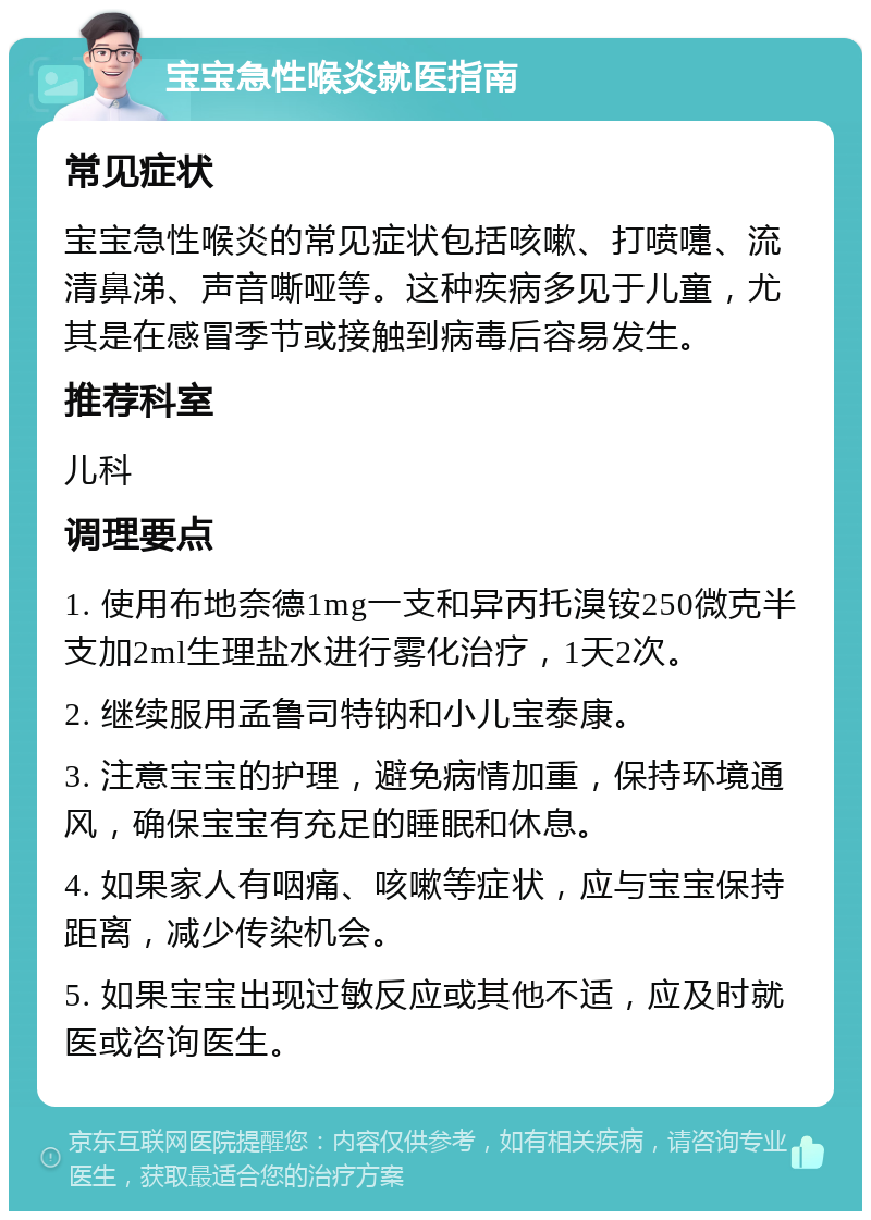 宝宝急性喉炎就医指南 常见症状 宝宝急性喉炎的常见症状包括咳嗽、打喷嚏、流清鼻涕、声音嘶哑等。这种疾病多见于儿童，尤其是在感冒季节或接触到病毒后容易发生。 推荐科室 儿科 调理要点 1. 使用布地奈德1mg一支和异丙托溴铵250微克半支加2ml生理盐水进行雾化治疗，1天2次。 2. 继续服用孟鲁司特钠和小儿宝泰康。 3. 注意宝宝的护理，避免病情加重，保持环境通风，确保宝宝有充足的睡眠和休息。 4. 如果家人有咽痛、咳嗽等症状，应与宝宝保持距离，减少传染机会。 5. 如果宝宝出现过敏反应或其他不适，应及时就医或咨询医生。