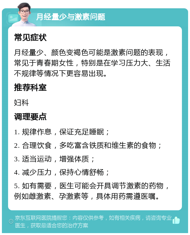 月经量少与激素问题 常见症状 月经量少、颜色变褐色可能是激素问题的表现，常见于青春期女性，特别是在学习压力大、生活不规律等情况下更容易出现。 推荐科室 妇科 调理要点 1. 规律作息，保证充足睡眠； 2. 合理饮食，多吃富含铁质和维生素的食物； 3. 适当运动，增强体质； 4. 减少压力，保持心情舒畅； 5. 如有需要，医生可能会开具调节激素的药物，例如雌激素、孕激素等，具体用药需遵医嘱。