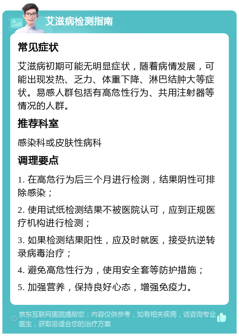 艾滋病检测指南 常见症状 艾滋病初期可能无明显症状，随着病情发展，可能出现发热、乏力、体重下降、淋巴结肿大等症状。易感人群包括有高危性行为、共用注射器等情况的人群。 推荐科室 感染科或皮肤性病科 调理要点 1. 在高危行为后三个月进行检测，结果阴性可排除感染； 2. 使用试纸检测结果不被医院认可，应到正规医疗机构进行检测； 3. 如果检测结果阳性，应及时就医，接受抗逆转录病毒治疗； 4. 避免高危性行为，使用安全套等防护措施； 5. 加强营养，保持良好心态，增强免疫力。