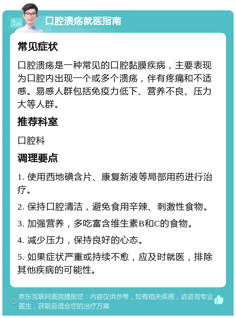 口腔溃疡就医指南 常见症状 口腔溃疡是一种常见的口腔黏膜疾病，主要表现为口腔内出现一个或多个溃疡，伴有疼痛和不适感。易感人群包括免疫力低下、营养不良、压力大等人群。 推荐科室 口腔科 调理要点 1. 使用西地碘含片、康复新液等局部用药进行治疗。 2. 保持口腔清洁，避免食用辛辣、刺激性食物。 3. 加强营养，多吃富含维生素B和C的食物。 4. 减少压力，保持良好的心态。 5. 如果症状严重或持续不愈，应及时就医，排除其他疾病的可能性。