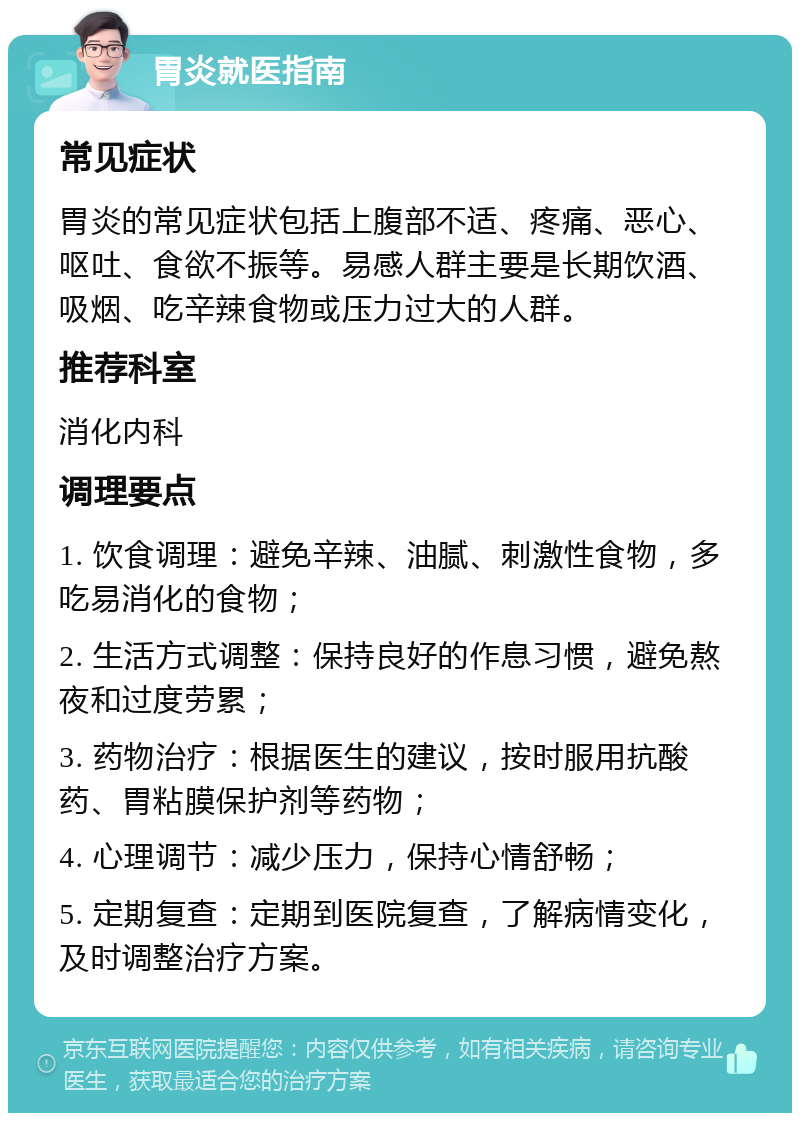 胃炎就医指南 常见症状 胃炎的常见症状包括上腹部不适、疼痛、恶心、呕吐、食欲不振等。易感人群主要是长期饮酒、吸烟、吃辛辣食物或压力过大的人群。 推荐科室 消化内科 调理要点 1. 饮食调理：避免辛辣、油腻、刺激性食物，多吃易消化的食物； 2. 生活方式调整：保持良好的作息习惯，避免熬夜和过度劳累； 3. 药物治疗：根据医生的建议，按时服用抗酸药、胃粘膜保护剂等药物； 4. 心理调节：减少压力，保持心情舒畅； 5. 定期复查：定期到医院复查，了解病情变化，及时调整治疗方案。