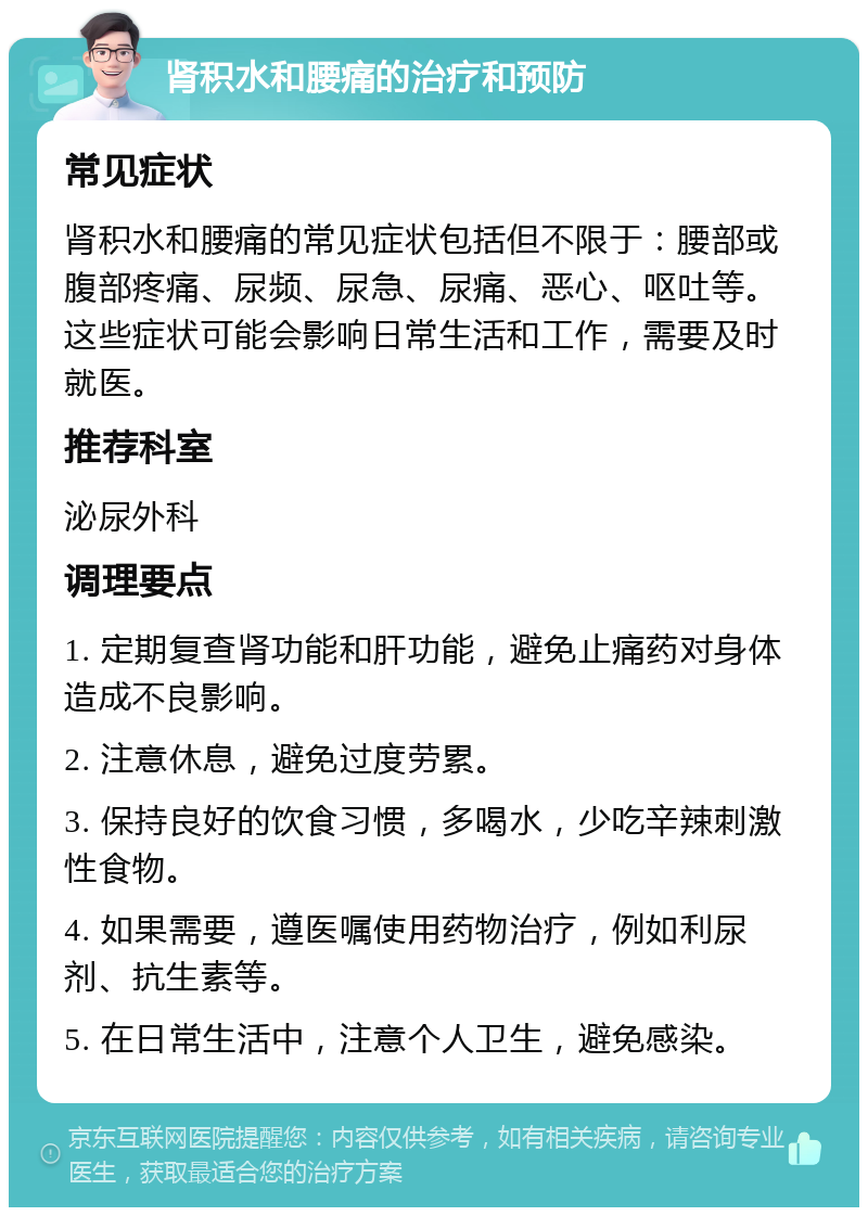 肾积水和腰痛的治疗和预防 常见症状 肾积水和腰痛的常见症状包括但不限于：腰部或腹部疼痛、尿频、尿急、尿痛、恶心、呕吐等。这些症状可能会影响日常生活和工作，需要及时就医。 推荐科室 泌尿外科 调理要点 1. 定期复查肾功能和肝功能，避免止痛药对身体造成不良影响。 2. 注意休息，避免过度劳累。 3. 保持良好的饮食习惯，多喝水，少吃辛辣刺激性食物。 4. 如果需要，遵医嘱使用药物治疗，例如利尿剂、抗生素等。 5. 在日常生活中，注意个人卫生，避免感染。