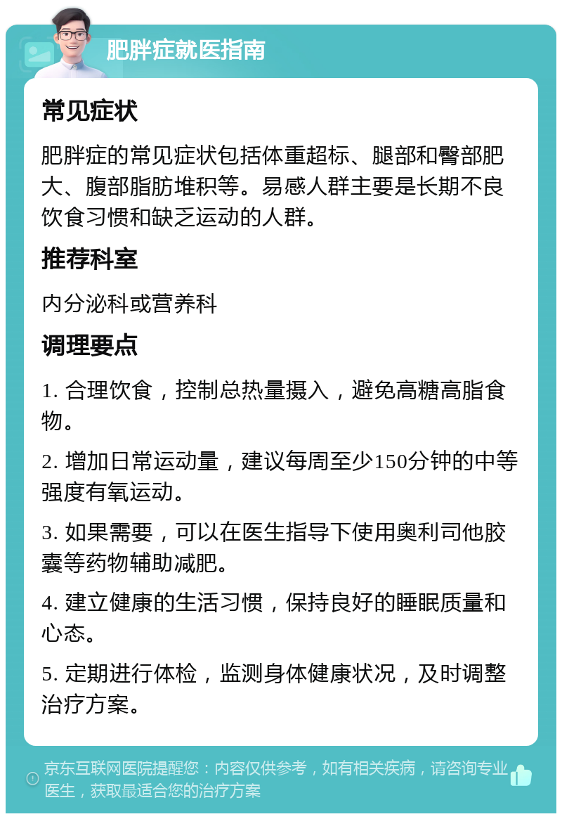 肥胖症就医指南 常见症状 肥胖症的常见症状包括体重超标、腿部和臀部肥大、腹部脂肪堆积等。易感人群主要是长期不良饮食习惯和缺乏运动的人群。 推荐科室 内分泌科或营养科 调理要点 1. 合理饮食，控制总热量摄入，避免高糖高脂食物。 2. 增加日常运动量，建议每周至少150分钟的中等强度有氧运动。 3. 如果需要，可以在医生指导下使用奥利司他胶囊等药物辅助减肥。 4. 建立健康的生活习惯，保持良好的睡眠质量和心态。 5. 定期进行体检，监测身体健康状况，及时调整治疗方案。