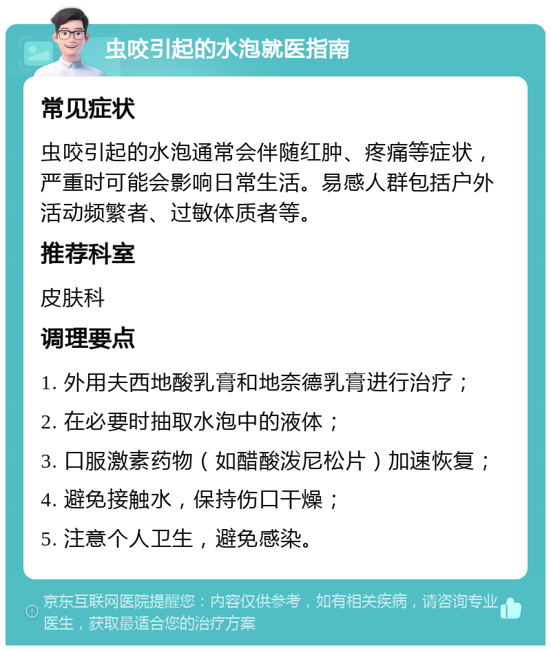 虫咬引起的水泡就医指南 常见症状 虫咬引起的水泡通常会伴随红肿、疼痛等症状，严重时可能会影响日常生活。易感人群包括户外活动频繁者、过敏体质者等。 推荐科室 皮肤科 调理要点 1. 外用夫西地酸乳膏和地奈德乳膏进行治疗； 2. 在必要时抽取水泡中的液体； 3. 口服激素药物（如醋酸泼尼松片）加速恢复； 4. 避免接触水，保持伤口干燥； 5. 注意个人卫生，避免感染。