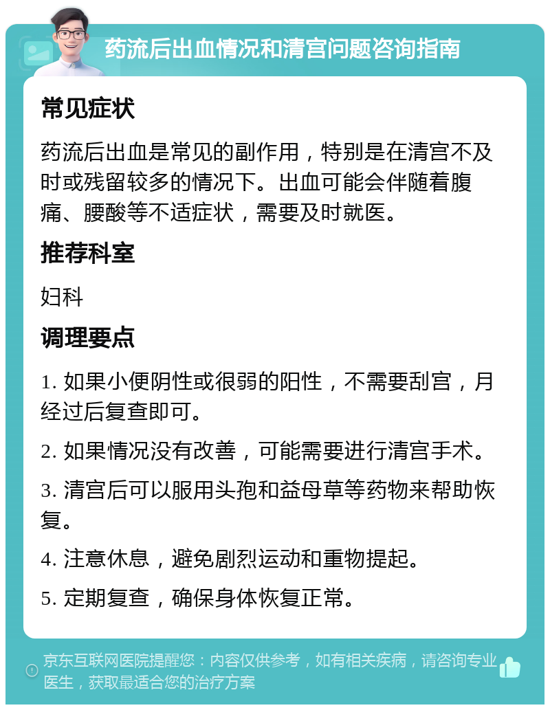 药流后出血情况和清宫问题咨询指南 常见症状 药流后出血是常见的副作用，特别是在清宫不及时或残留较多的情况下。出血可能会伴随着腹痛、腰酸等不适症状，需要及时就医。 推荐科室 妇科 调理要点 1. 如果小便阴性或很弱的阳性，不需要刮宫，月经过后复查即可。 2. 如果情况没有改善，可能需要进行清宫手术。 3. 清宫后可以服用头孢和益母草等药物来帮助恢复。 4. 注意休息，避免剧烈运动和重物提起。 5. 定期复查，确保身体恢复正常。