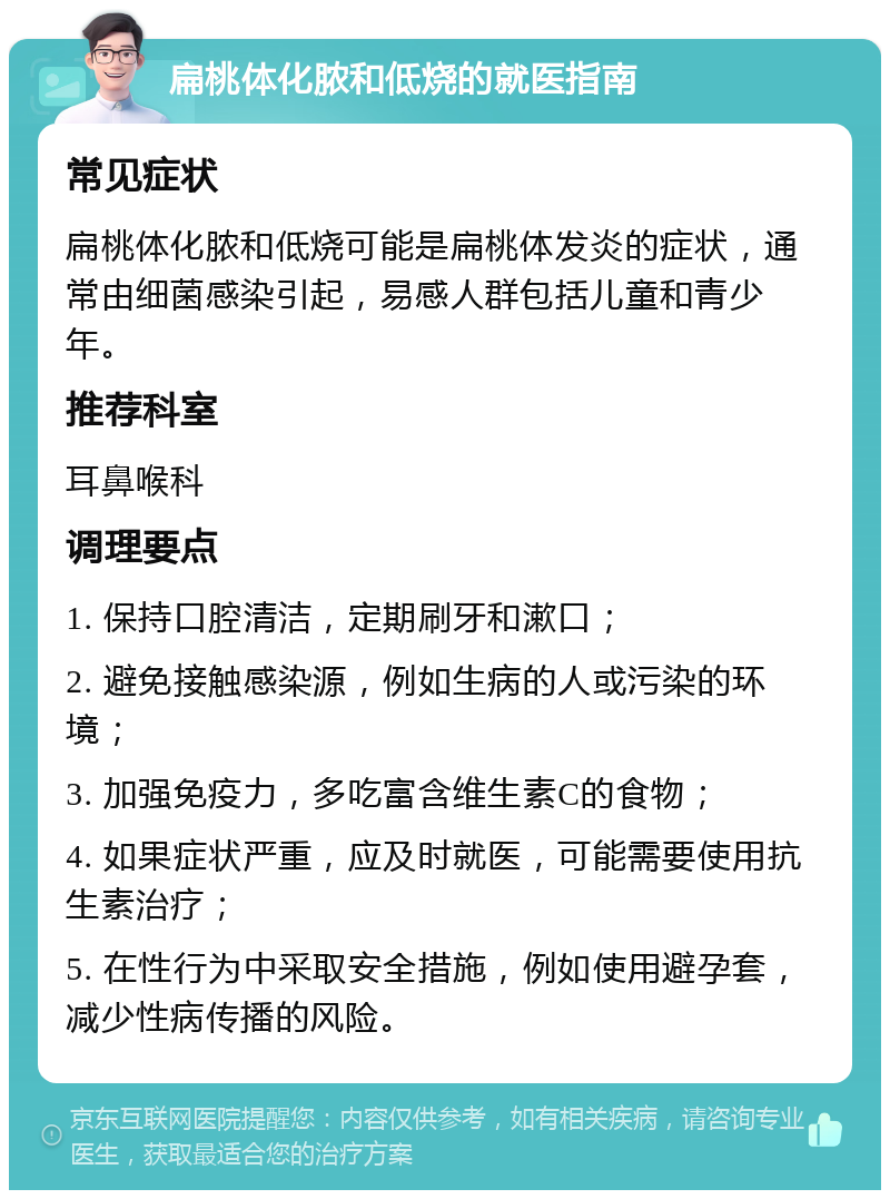 扁桃体化脓和低烧的就医指南 常见症状 扁桃体化脓和低烧可能是扁桃体发炎的症状，通常由细菌感染引起，易感人群包括儿童和青少年。 推荐科室 耳鼻喉科 调理要点 1. 保持口腔清洁，定期刷牙和漱口； 2. 避免接触感染源，例如生病的人或污染的环境； 3. 加强免疫力，多吃富含维生素C的食物； 4. 如果症状严重，应及时就医，可能需要使用抗生素治疗； 5. 在性行为中采取安全措施，例如使用避孕套，减少性病传播的风险。