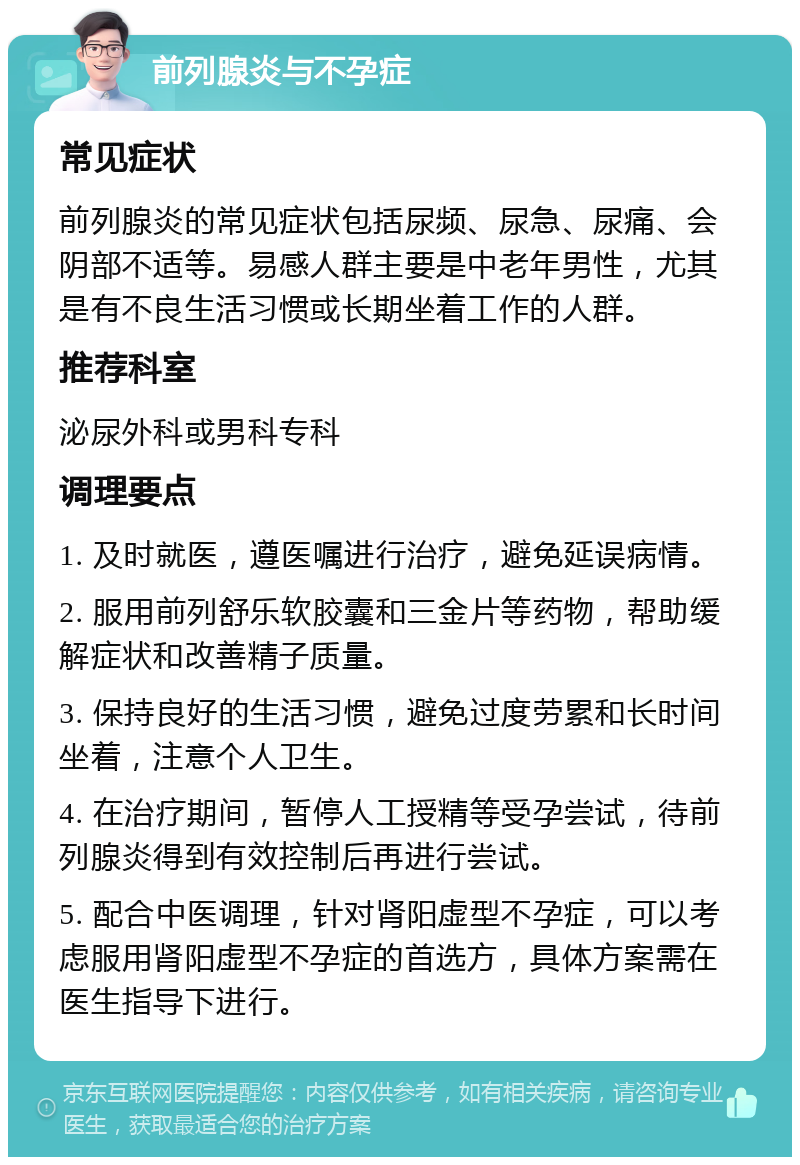 前列腺炎与不孕症 常见症状 前列腺炎的常见症状包括尿频、尿急、尿痛、会阴部不适等。易感人群主要是中老年男性，尤其是有不良生活习惯或长期坐着工作的人群。 推荐科室 泌尿外科或男科专科 调理要点 1. 及时就医，遵医嘱进行治疗，避免延误病情。 2. 服用前列舒乐软胶囊和三金片等药物，帮助缓解症状和改善精子质量。 3. 保持良好的生活习惯，避免过度劳累和长时间坐着，注意个人卫生。 4. 在治疗期间，暂停人工授精等受孕尝试，待前列腺炎得到有效控制后再进行尝试。 5. 配合中医调理，针对肾阳虚型不孕症，可以考虑服用肾阳虚型不孕症的首选方，具体方案需在医生指导下进行。