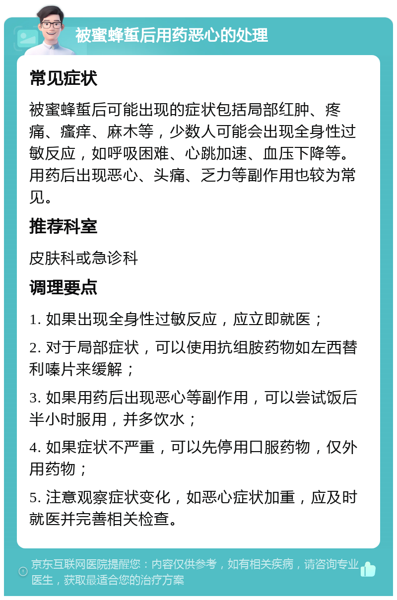 被蜜蜂蜇后用药恶心的处理 常见症状 被蜜蜂蜇后可能出现的症状包括局部红肿、疼痛、瘙痒、麻木等，少数人可能会出现全身性过敏反应，如呼吸困难、心跳加速、血压下降等。用药后出现恶心、头痛、乏力等副作用也较为常见。 推荐科室 皮肤科或急诊科 调理要点 1. 如果出现全身性过敏反应，应立即就医； 2. 对于局部症状，可以使用抗组胺药物如左西替利嗪片来缓解； 3. 如果用药后出现恶心等副作用，可以尝试饭后半小时服用，并多饮水； 4. 如果症状不严重，可以先停用口服药物，仅外用药物； 5. 注意观察症状变化，如恶心症状加重，应及时就医并完善相关检查。