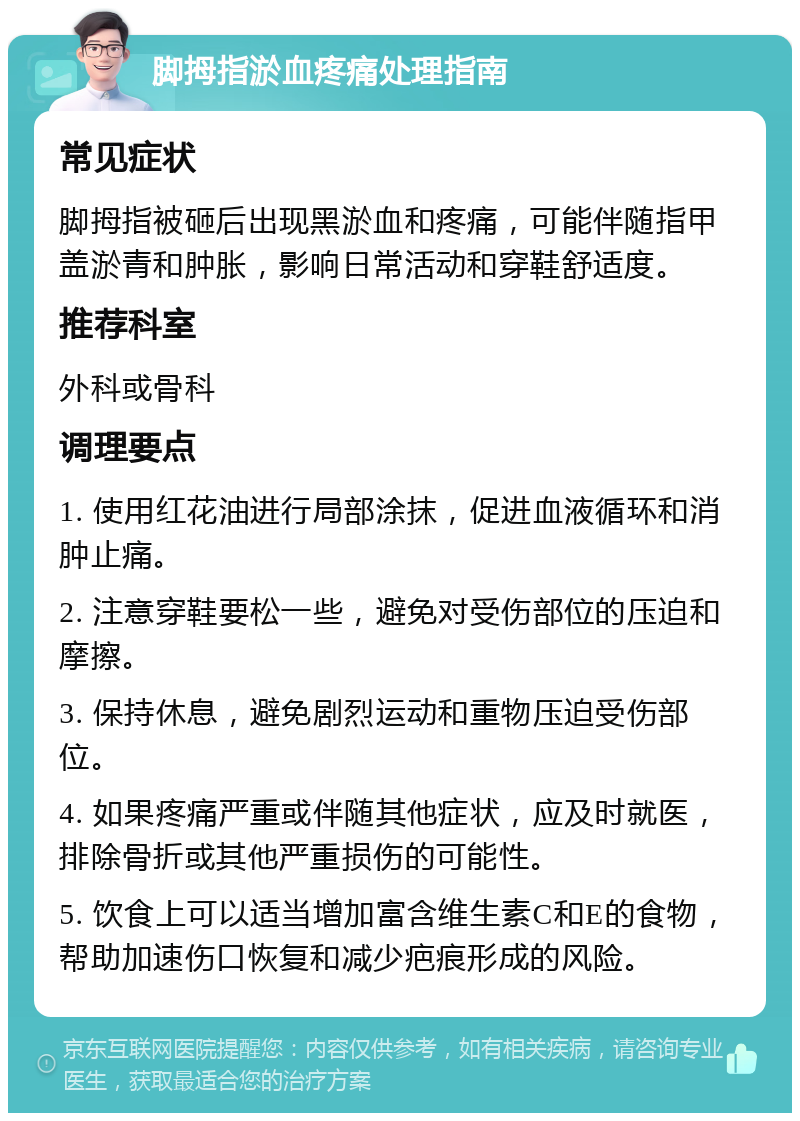 脚拇指淤血疼痛处理指南 常见症状 脚拇指被砸后出现黑淤血和疼痛，可能伴随指甲盖淤青和肿胀，影响日常活动和穿鞋舒适度。 推荐科室 外科或骨科 调理要点 1. 使用红花油进行局部涂抹，促进血液循环和消肿止痛。 2. 注意穿鞋要松一些，避免对受伤部位的压迫和摩擦。 3. 保持休息，避免剧烈运动和重物压迫受伤部位。 4. 如果疼痛严重或伴随其他症状，应及时就医，排除骨折或其他严重损伤的可能性。 5. 饮食上可以适当增加富含维生素C和E的食物，帮助加速伤口恢复和减少疤痕形成的风险。