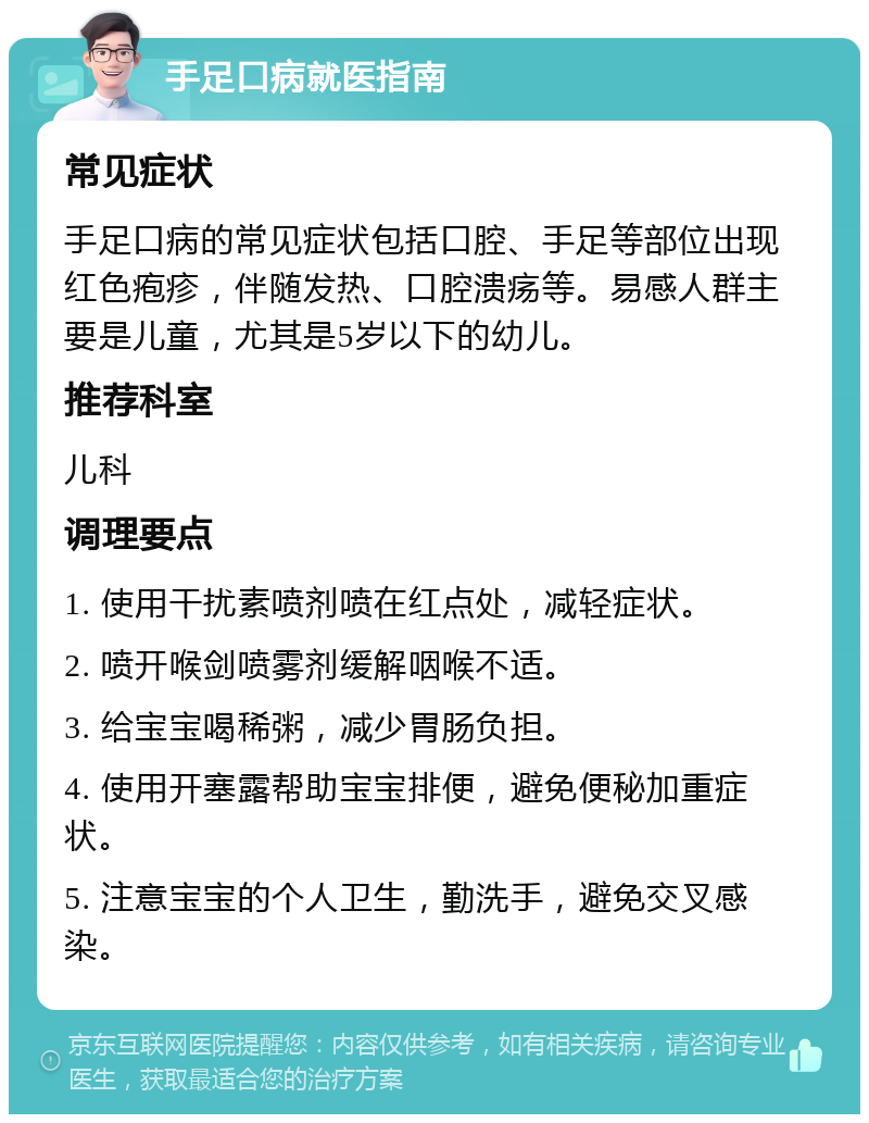 手足口病就医指南 常见症状 手足口病的常见症状包括口腔、手足等部位出现红色疱疹，伴随发热、口腔溃疡等。易感人群主要是儿童，尤其是5岁以下的幼儿。 推荐科室 儿科 调理要点 1. 使用干扰素喷剂喷在红点处，减轻症状。 2. 喷开喉剑喷雾剂缓解咽喉不适。 3. 给宝宝喝稀粥，减少胃肠负担。 4. 使用开塞露帮助宝宝排便，避免便秘加重症状。 5. 注意宝宝的个人卫生，勤洗手，避免交叉感染。