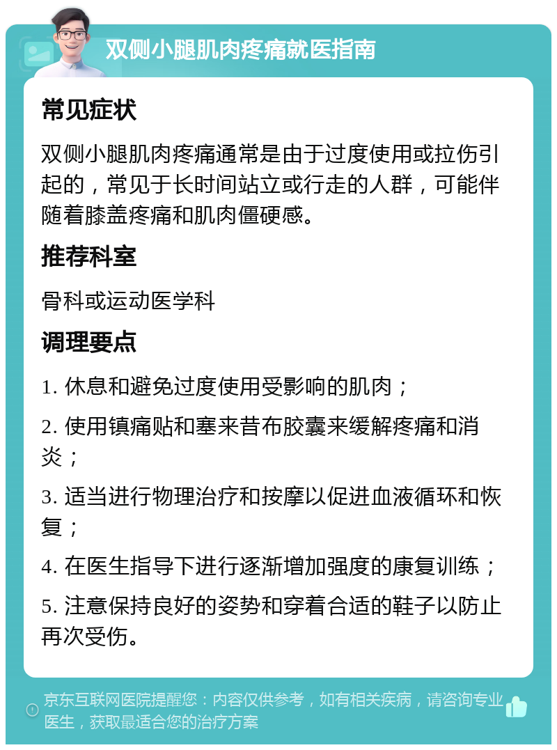 双侧小腿肌肉疼痛就医指南 常见症状 双侧小腿肌肉疼痛通常是由于过度使用或拉伤引起的，常见于长时间站立或行走的人群，可能伴随着膝盖疼痛和肌肉僵硬感。 推荐科室 骨科或运动医学科 调理要点 1. 休息和避免过度使用受影响的肌肉； 2. 使用镇痛贴和塞来昔布胶囊来缓解疼痛和消炎； 3. 适当进行物理治疗和按摩以促进血液循环和恢复； 4. 在医生指导下进行逐渐增加强度的康复训练； 5. 注意保持良好的姿势和穿着合适的鞋子以防止再次受伤。