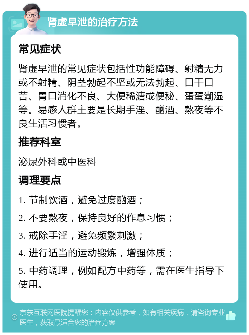 肾虚早泄的治疗方法 常见症状 肾虚早泄的常见症状包括性功能障碍、射精无力或不射精、阴茎勃起不坚或无法勃起、口干口苦、胃口消化不良、大便稀溏或便秘、蛋蛋潮湿等。易感人群主要是长期手淫、酗酒、熬夜等不良生活习惯者。 推荐科室 泌尿外科或中医科 调理要点 1. 节制饮酒，避免过度酗酒； 2. 不要熬夜，保持良好的作息习惯； 3. 戒除手淫，避免频繁刺激； 4. 进行适当的运动锻炼，增强体质； 5. 中药调理，例如配方中药等，需在医生指导下使用。