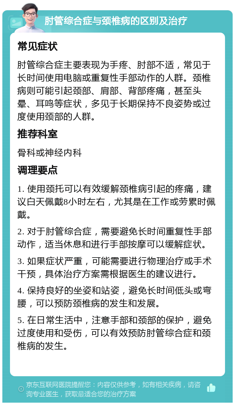 肘管综合症与颈椎病的区别及治疗 常见症状 肘管综合症主要表现为手疼、肘部不适，常见于长时间使用电脑或重复性手部动作的人群。颈椎病则可能引起颈部、肩部、背部疼痛，甚至头晕、耳鸣等症状，多见于长期保持不良姿势或过度使用颈部的人群。 推荐科室 骨科或神经内科 调理要点 1. 使用颈托可以有效缓解颈椎病引起的疼痛，建议白天佩戴8小时左右，尤其是在工作或劳累时佩戴。 2. 对于肘管综合症，需要避免长时间重复性手部动作，适当休息和进行手部按摩可以缓解症状。 3. 如果症状严重，可能需要进行物理治疗或手术干预，具体治疗方案需根据医生的建议进行。 4. 保持良好的坐姿和站姿，避免长时间低头或弯腰，可以预防颈椎病的发生和发展。 5. 在日常生活中，注意手部和颈部的保护，避免过度使用和受伤，可以有效预防肘管综合症和颈椎病的发生。