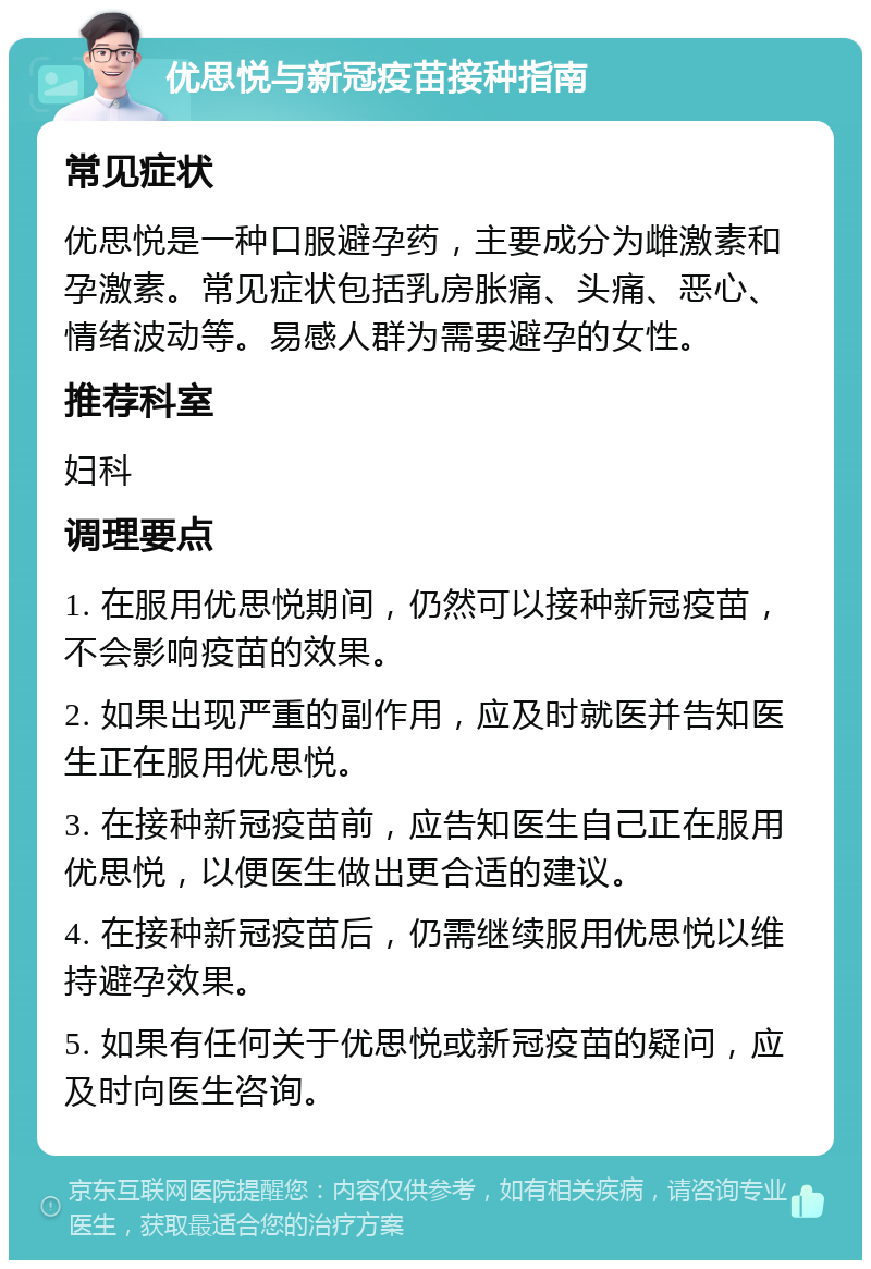 优思悦与新冠疫苗接种指南 常见症状 优思悦是一种口服避孕药，主要成分为雌激素和孕激素。常见症状包括乳房胀痛、头痛、恶心、情绪波动等。易感人群为需要避孕的女性。 推荐科室 妇科 调理要点 1. 在服用优思悦期间，仍然可以接种新冠疫苗，不会影响疫苗的效果。 2. 如果出现严重的副作用，应及时就医并告知医生正在服用优思悦。 3. 在接种新冠疫苗前，应告知医生自己正在服用优思悦，以便医生做出更合适的建议。 4. 在接种新冠疫苗后，仍需继续服用优思悦以维持避孕效果。 5. 如果有任何关于优思悦或新冠疫苗的疑问，应及时向医生咨询。