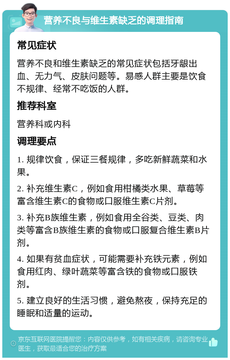 营养不良与维生素缺乏的调理指南 常见症状 营养不良和维生素缺乏的常见症状包括牙龈出血、无力气、皮肤问题等。易感人群主要是饮食不规律、经常不吃饭的人群。 推荐科室 营养科或内科 调理要点 1. 规律饮食，保证三餐规律，多吃新鲜蔬菜和水果。 2. 补充维生素C，例如食用柑橘类水果、草莓等富含维生素C的食物或口服维生素C片剂。 3. 补充B族维生素，例如食用全谷类、豆类、肉类等富含B族维生素的食物或口服复合维生素B片剂。 4. 如果有贫血症状，可能需要补充铁元素，例如食用红肉、绿叶蔬菜等富含铁的食物或口服铁剂。 5. 建立良好的生活习惯，避免熬夜，保持充足的睡眠和适量的运动。