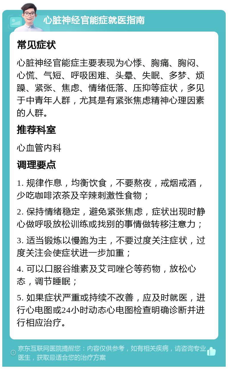 心脏神经官能症就医指南 常见症状 心脏神经官能症主要表现为心悸、胸痛、胸闷、心慌、气短、呼吸困难、头晕、失眠、多梦、烦躁、紧张、焦虑、情绪低落、压抑等症状，多见于中青年人群，尤其是有紧张焦虑精神心理因素的人群。 推荐科室 心血管内科 调理要点 1. 规律作息，均衡饮食，不要熬夜，戒烟戒酒，少吃咖啡浓茶及辛辣刺激性食物； 2. 保持情绪稳定，避免紧张焦虑，症状出现时静心做呼吸放松训练或找别的事情做转移注意力； 3. 适当锻炼以慢跑为主，不要过度关注症状，过度关注会使症状进一步加重； 4. 可以口服谷维素及艾司唑仑等药物，放松心态，调节睡眠； 5. 如果症状严重或持续不改善，应及时就医，进行心电图或24小时动态心电图检查明确诊断并进行相应治疗。