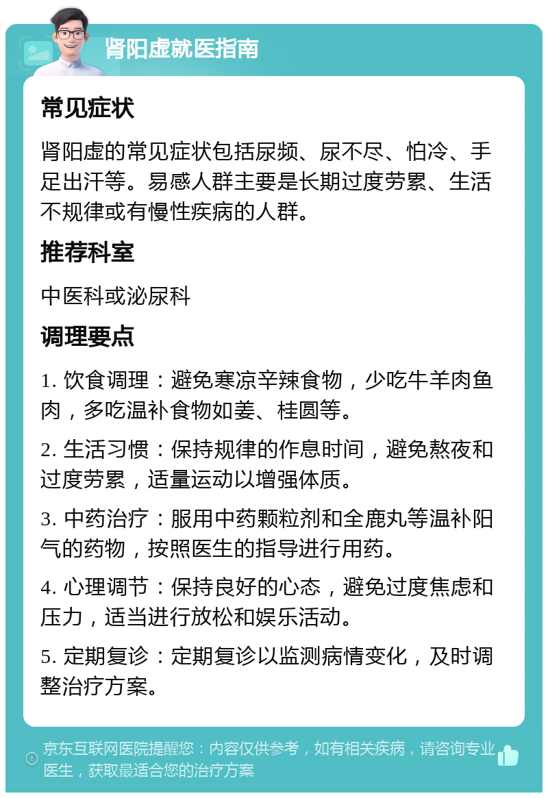 肾阳虚就医指南 常见症状 肾阳虚的常见症状包括尿频、尿不尽、怕冷、手足出汗等。易感人群主要是长期过度劳累、生活不规律或有慢性疾病的人群。 推荐科室 中医科或泌尿科 调理要点 1. 饮食调理：避免寒凉辛辣食物，少吃牛羊肉鱼肉，多吃温补食物如姜、桂圆等。 2. 生活习惯：保持规律的作息时间，避免熬夜和过度劳累，适量运动以增强体质。 3. 中药治疗：服用中药颗粒剂和全鹿丸等温补阳气的药物，按照医生的指导进行用药。 4. 心理调节：保持良好的心态，避免过度焦虑和压力，适当进行放松和娱乐活动。 5. 定期复诊：定期复诊以监测病情变化，及时调整治疗方案。