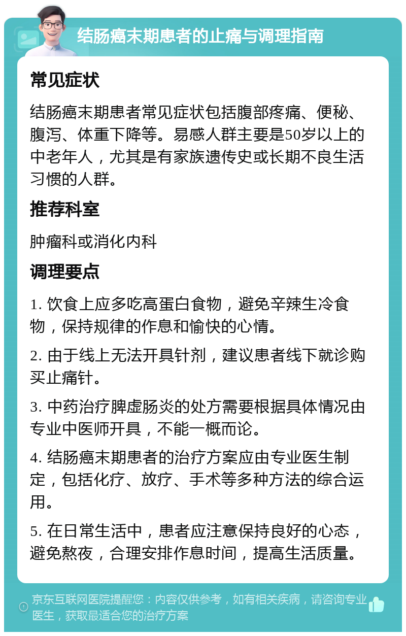 结肠癌末期患者的止痛与调理指南 常见症状 结肠癌末期患者常见症状包括腹部疼痛、便秘、腹泻、体重下降等。易感人群主要是50岁以上的中老年人，尤其是有家族遗传史或长期不良生活习惯的人群。 推荐科室 肿瘤科或消化内科 调理要点 1. 饮食上应多吃高蛋白食物，避免辛辣生冷食物，保持规律的作息和愉快的心情。 2. 由于线上无法开具针剂，建议患者线下就诊购买止痛针。 3. 中药治疗脾虚肠炎的处方需要根据具体情况由专业中医师开具，不能一概而论。 4. 结肠癌末期患者的治疗方案应由专业医生制定，包括化疗、放疗、手术等多种方法的综合运用。 5. 在日常生活中，患者应注意保持良好的心态，避免熬夜，合理安排作息时间，提高生活质量。