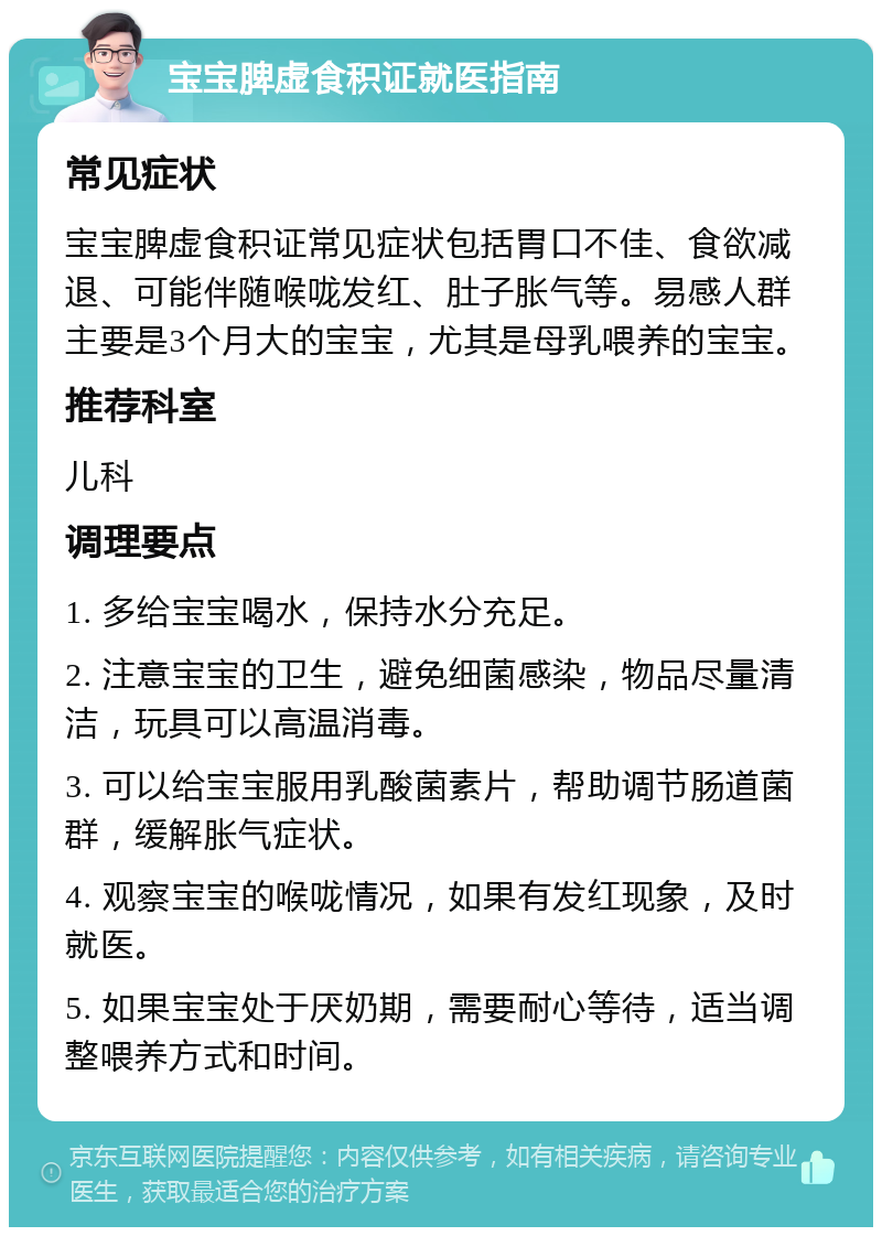 宝宝脾虚食积证就医指南 常见症状 宝宝脾虚食积证常见症状包括胃口不佳、食欲减退、可能伴随喉咙发红、肚子胀气等。易感人群主要是3个月大的宝宝，尤其是母乳喂养的宝宝。 推荐科室 儿科 调理要点 1. 多给宝宝喝水，保持水分充足。 2. 注意宝宝的卫生，避免细菌感染，物品尽量清洁，玩具可以高温消毒。 3. 可以给宝宝服用乳酸菌素片，帮助调节肠道菌群，缓解胀气症状。 4. 观察宝宝的喉咙情况，如果有发红现象，及时就医。 5. 如果宝宝处于厌奶期，需要耐心等待，适当调整喂养方式和时间。