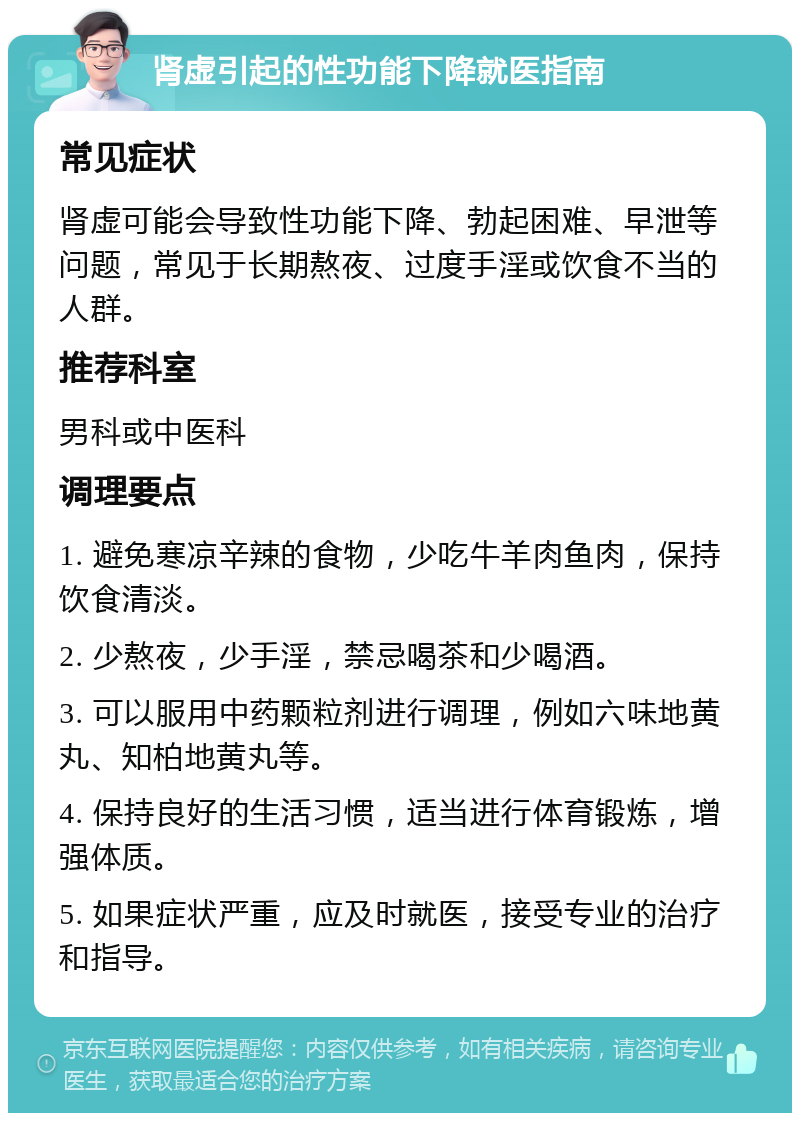 肾虚引起的性功能下降就医指南 常见症状 肾虚可能会导致性功能下降、勃起困难、早泄等问题，常见于长期熬夜、过度手淫或饮食不当的人群。 推荐科室 男科或中医科 调理要点 1. 避免寒凉辛辣的食物，少吃牛羊肉鱼肉，保持饮食清淡。 2. 少熬夜，少手淫，禁忌喝茶和少喝酒。 3. 可以服用中药颗粒剂进行调理，例如六味地黄丸、知柏地黄丸等。 4. 保持良好的生活习惯，适当进行体育锻炼，增强体质。 5. 如果症状严重，应及时就医，接受专业的治疗和指导。