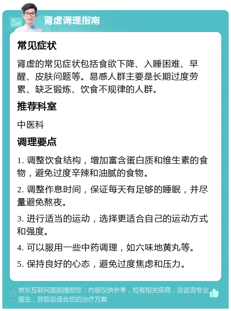 肾虚调理指南 常见症状 肾虚的常见症状包括食欲下降、入睡困难、早醒、皮肤问题等。易感人群主要是长期过度劳累、缺乏锻炼、饮食不规律的人群。 推荐科室 中医科 调理要点 1. 调整饮食结构，增加富含蛋白质和维生素的食物，避免过度辛辣和油腻的食物。 2. 调整作息时间，保证每天有足够的睡眠，并尽量避免熬夜。 3. 进行适当的运动，选择更适合自己的运动方式和强度。 4. 可以服用一些中药调理，如六味地黄丸等。 5. 保持良好的心态，避免过度焦虑和压力。