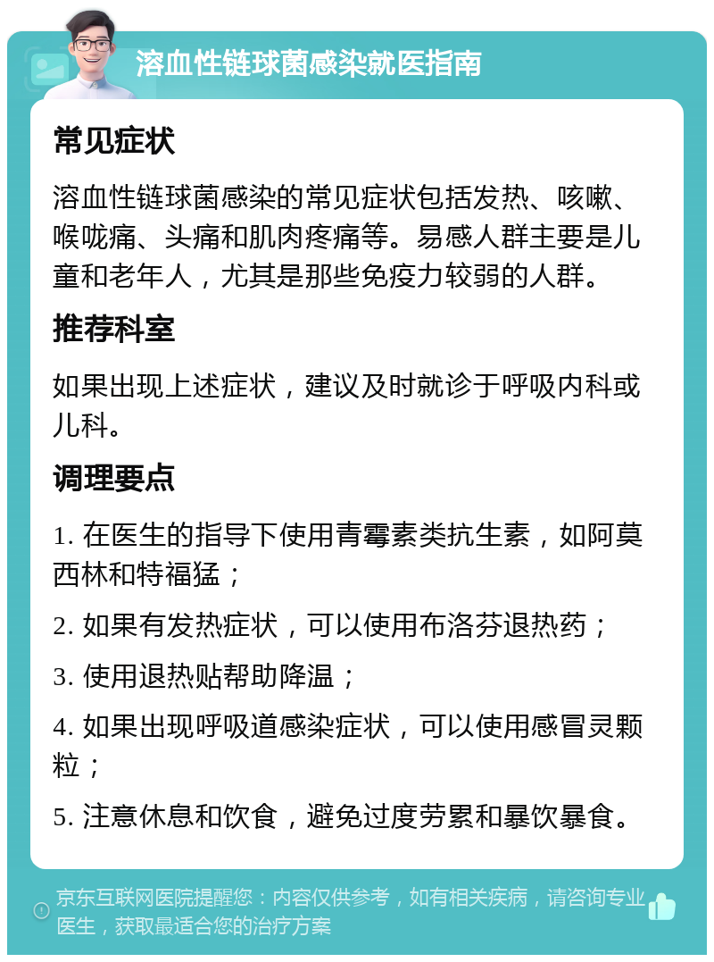 溶血性链球菌感染就医指南 常见症状 溶血性链球菌感染的常见症状包括发热、咳嗽、喉咙痛、头痛和肌肉疼痛等。易感人群主要是儿童和老年人，尤其是那些免疫力较弱的人群。 推荐科室 如果出现上述症状，建议及时就诊于呼吸内科或儿科。 调理要点 1. 在医生的指导下使用青霉素类抗生素，如阿莫西林和特福猛； 2. 如果有发热症状，可以使用布洛芬退热药； 3. 使用退热贴帮助降温； 4. 如果出现呼吸道感染症状，可以使用感冒灵颗粒； 5. 注意休息和饮食，避免过度劳累和暴饮暴食。