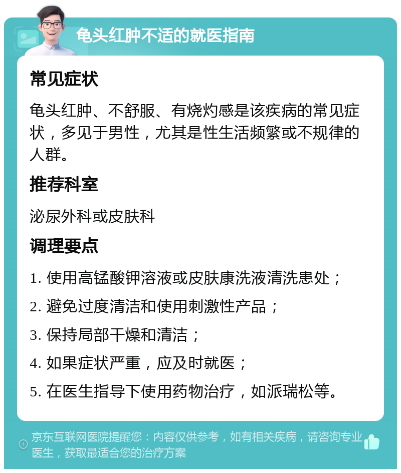 龟头红肿不适的就医指南 常见症状 龟头红肿、不舒服、有烧灼感是该疾病的常见症状，多见于男性，尤其是性生活频繁或不规律的人群。 推荐科室 泌尿外科或皮肤科 调理要点 1. 使用高锰酸钾溶液或皮肤康洗液清洗患处； 2. 避免过度清洁和使用刺激性产品； 3. 保持局部干燥和清洁； 4. 如果症状严重，应及时就医； 5. 在医生指导下使用药物治疗，如派瑞松等。